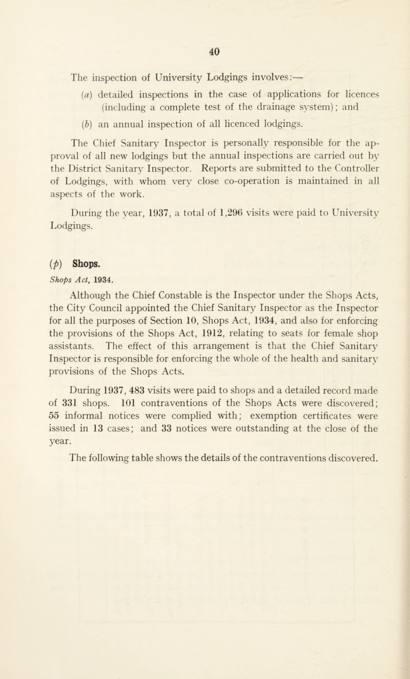The inspection of University Lodgings involves:— [a) detailed inspections in the case of applications for licences (including a complete test of the drainage system); and (b) an annual inspection of all licenced lodgings. The Chief Sanitary Inspector is personally responsible for the ap¬ proval of all new lodgings but the annual inspections are carried out by the District Sanitary Inspector. Reports are submitted to the Controller of Lodgings, with whom very close co-operation is maintained in all aspects of the work. During the year, 1937, a total of 1,296 visits were paid to University Lodgings. (p) Shops. Shops Act, 1934. Although the Chief Constable is the Inspector under the Shops Acts, the City Council appointed the Chief Sanitary Inspector as the Inspector for all the purposes of Section 10, Shops Act, 1934, and also for enforcing the provisions of the Shops Act, 1912, relating to seats for female shop assistants. The effect of this arrangement is that the Chief Sanitary Inspector is responsible for enforcing the whole of the health and sanitary provisions of the Shops Acts. During 1937, 483 visits were paid to shops and a detailed record made of 331 shops. 101 contraventions of the Shops Acts were discovered; 55 informal notices were complied with; exemption certificates were issued in 13 cases; and 33 notices were outstanding at the close of the year. The following table shows the details of the contraventions discovered.