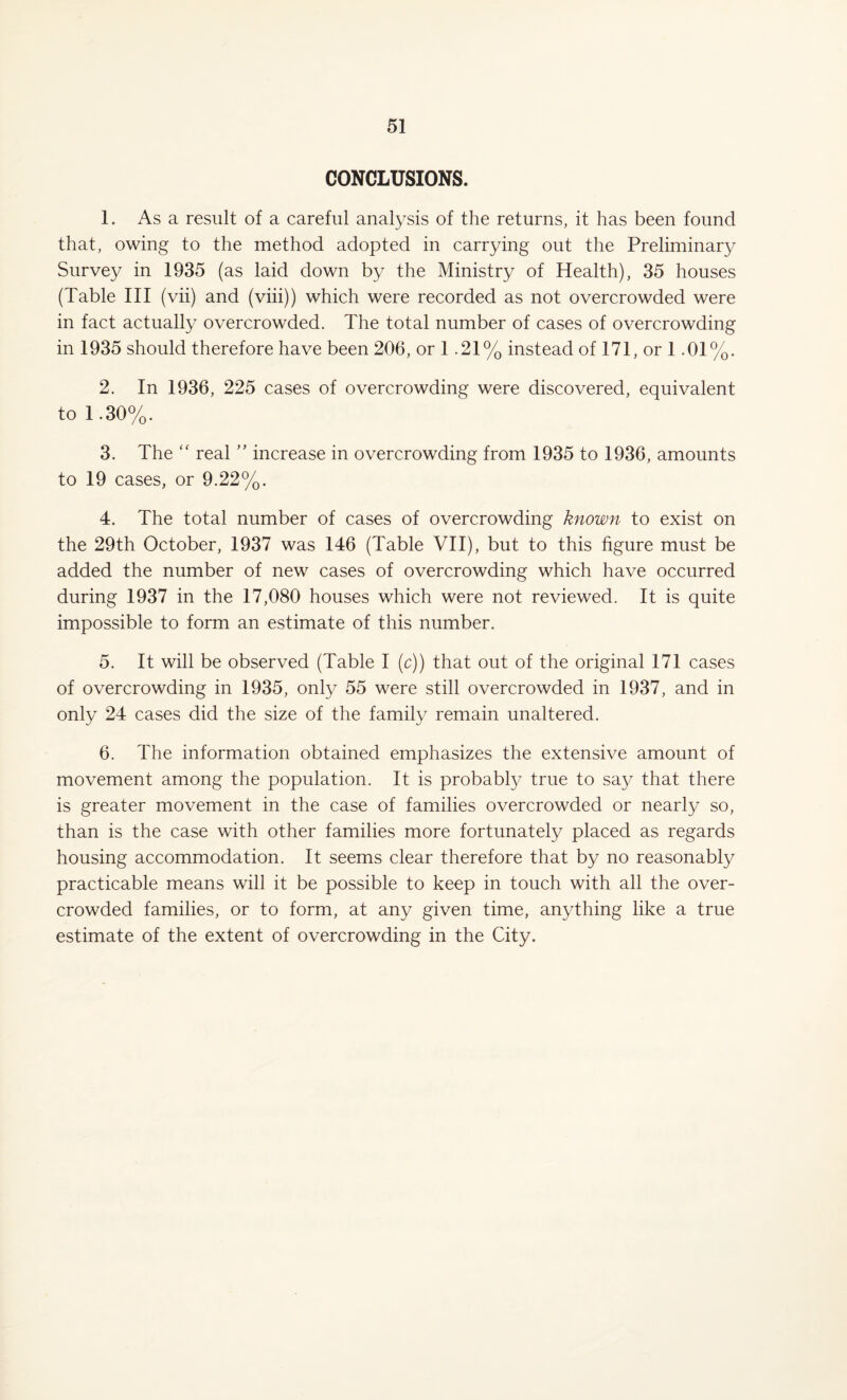 CONCLUSIONS. 1. As a result of a careful analysis of the returns, it has been found that, owing to the method adopted in carrying out the Preliminary Survey in 1935 (as laid down by the Ministry of Health), 35 houses (Table III (vii) and (viii)) which were recorded as not overcrowded were in fact actually overcrowded. The total number of cases of overcrowding in 1935 should therefore have been 206, or 1.21% instead of 171, or 1.01%. 2. In 1936, 225 cases of overcrowding were discovered, equivalent to 1.30%. 3. The “ real ” increase in overcrowding from 1935 to 1936, amounts to 19 cases, or 9.22%. 4. The total number of cases of overcrowding known to exist on the 29th October, 1937 was 146 (Table VII), but to this figure must be added the number of new cases of overcrowding which have occurred during 1937 in the 17,080 houses which were not reviewed. It is quite impossible to form an estimate of this number. 5. It will be observed (Table I (c)) that out of the original 171 cases of overcrowding in 1935, only 55 were still overcrowded in 1937, and in only 24 cases did the size of the family remain unaltered. 6. The information obtained emphasizes the extensive amount of movement among the population. It is probably true to say that there is greater movement in the case of families overcrowded or nearly so, than is the case with other families more fortunately placed as regards housing accommodation. It seems clear therefore that by no reasonably practicable means will it be possible to keep in touch with all the over¬ crowded families, or to form, at any given time, anything like a true estimate of the extent of overcrowding in the City.