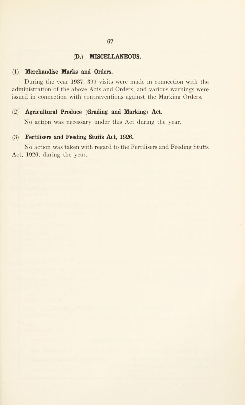 (D.) MISCELLANEOUS. (1) Merchandise Marks and Orders. During the year 1937, 399 visits were made in connection with the administration of the above Acts and Orders, and various warnings were issued in connection with contraventions against the Marking Orders. (2) Agricultural Produce (Grading and Marking) Act. No action was necessary under this Act during the year. (3) Fertilisers and Feeding Stuffs Act, 1926. No action was taken with regard to the Fertilisers and Feeding Stuffs Act, 1926, during the year.