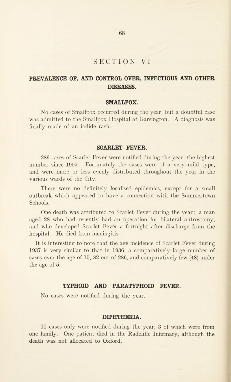 SECTION VI PREVALENCE OF, AND CONTROL OVER, INFECTIOUS AND OTHER DISEASES. SMALLPOX. No cases of Smallpox occurred during the year, but a doubtful case was admitted to the Smallpox Hospital at Garsington. A diagnosis was finally made of an iodide rash. SCARLET FEVER. 286 cases of Scarlet Fever were notified during the year, the highest number since 1905. Fortunately the cases were of a very mild type, and were more or less evenly distributed throughout the year in the various wards of the City. There were no definitely localised epidemics, except for a small outbreak which appeared to have a connection with the Summertown Schools. One death was attributed to Scarlet Fever during the year; a man aged 28 who had recently had an operation for bilateral antrostomy, and who developed Scarlet Fever a fortnight after discharge from the hospital. He died from meningitis. It is interesting to note that the age incidence of Scarlet Fever during 1937 is very similar to that in 1936, a comparatively large number of cases over the age of 15, 82 out of 286, and comparatively few (48) under the age of 5. TYPHOID AND PARATYPHOID FEVER. No cases were notified during the year. DIPHTHERIA. 11 cases only were notified during the year, 3 of which were from one family. One patient died in the Radcliffe Infirmary, although the death was not allocated to Oxford.
