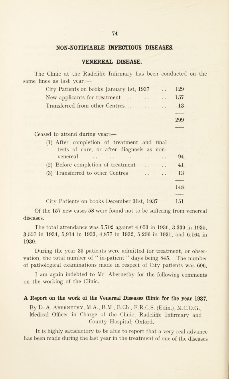 NON-NOTIFIABLE INFECTIOUS DISEASES. VENEREAL DISEASE. The Clinic at the Radcliffe Infirmary has been conducted on the same lines as last year:— City Patients on books January 1st, 1937 . . 129 New applicants for treatment .. . . .. 157 Transferred from other Centres .. .. .. 13 299 Ceased to attend during year:— (1) After completion of treatment and final tests of cure, or after diagnosis as non- venereal . . .. .. . . . . 94 (2) Before completion of treatment . . . . 41 (3) Transferred to other Centres .. . . 13 148 City Patients on books December 31st, 1937 151 Of the 157 new cases 58 were found not to be suffering from venereal diseases. The total attendance was 5,702 against 4,653 in 1936, 3,339 in 1935, 3,557 in 1934, 5,914 in 1933, 4,877 in 1932, 5,256 in 1931, and 6,164 in 1930. During the year 35 patients were admitted for treatment, or obser¬ vation, the total number of “ in-patient ” days being 845. The number of pathological examinations made in respect of City patients was 606. I am again indebted to Mr. Abernethy for the following comments on the working of the Clinic. A Report on the work of the Venereal Diseases Clinic for the year 1937. By D. A. Abernethy, M.A., B.M., B.Ch., F.R.C.S. (Edin.), M.C.O.G., Medical Officer in Charge of the Clinic, Radcliffe Infirmary and County Hospital, Oxford. It is highly satisfactory to be able to report that a very real advance has been made during the last year in the treatment of one of the diseases