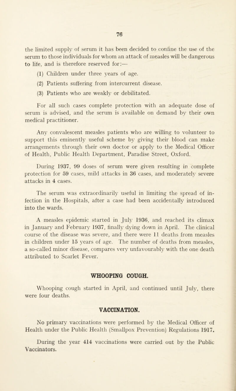 the limited supply of serum it has been decided to confine the use of the serum to those individuals for whom an attack of measles will be dangerous to life, and is therefore reserved for:— (1) Children under three years of age. (2) Patients suffering from intercurrent disease. (3) Patients who are weakly or debilitated. For all such cases complete protection with an adequate dose of serum is advised, and the serum is available on demand by their own medical practitioner. Any convalescent measles patients who are willing to volunteer to support this eminently useful scheme by giving their blood can make arrangements through their own doctor or apply to the Medical Officer of Health, Public Health Department, Paradise Street, Oxford. During 1937, 99 doses of serum were given resulting in complete protection for 59 cases, mild attacks in 36 cases, and moderately severe attacks in 4 cases. The serum was extraordinarily useful in limiting the spread of in¬ fection in the Hospitals, after a case had been accidentally introduced into the wards. A measles epidemic started in July 1936, and reached its climax in January and February 1937, finally dying down in April. The clinical course of the disease was severe, and there were 11 deaths from measles in children under 15 years of age. The number of deaths from measles, a so-called minor disease, compares very unfavourably with the one death attributed to Scarlet Fever. WHOOPING COUGH. Whooping cough started in April, and continued until July, there were four deaths. VACCINATION. No primary vaccinations were performed by the Medical Officer of Health under the Public Health (Smallpox Prevention) Regulations 1917. During the year 414 vaccinations were carried out by the Public Vaccinators.