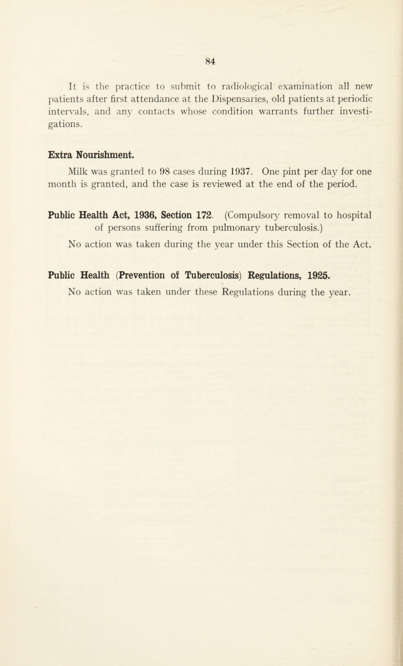 It is the practice to submit to radiological examination all new patients after first attendance at the Dispensaries, old patients at periodic intervals, and any contacts whose condition warrants further investi¬ gations. Extra Nourishment. Milk was granted to 98 cases during 1937. One pint per day for one month is granted, and the case is reviewed at the end of the period. Public Health Act, 1936, Section 172. (Compulsory removal to hospital of persons suffering from pulmonary tuberculosis.) No action was taken during the year under this Section of the Act. Public Health (Prevention of Tuberculosis) Regulations, 1925. No action was taken under these Regulations during the year.