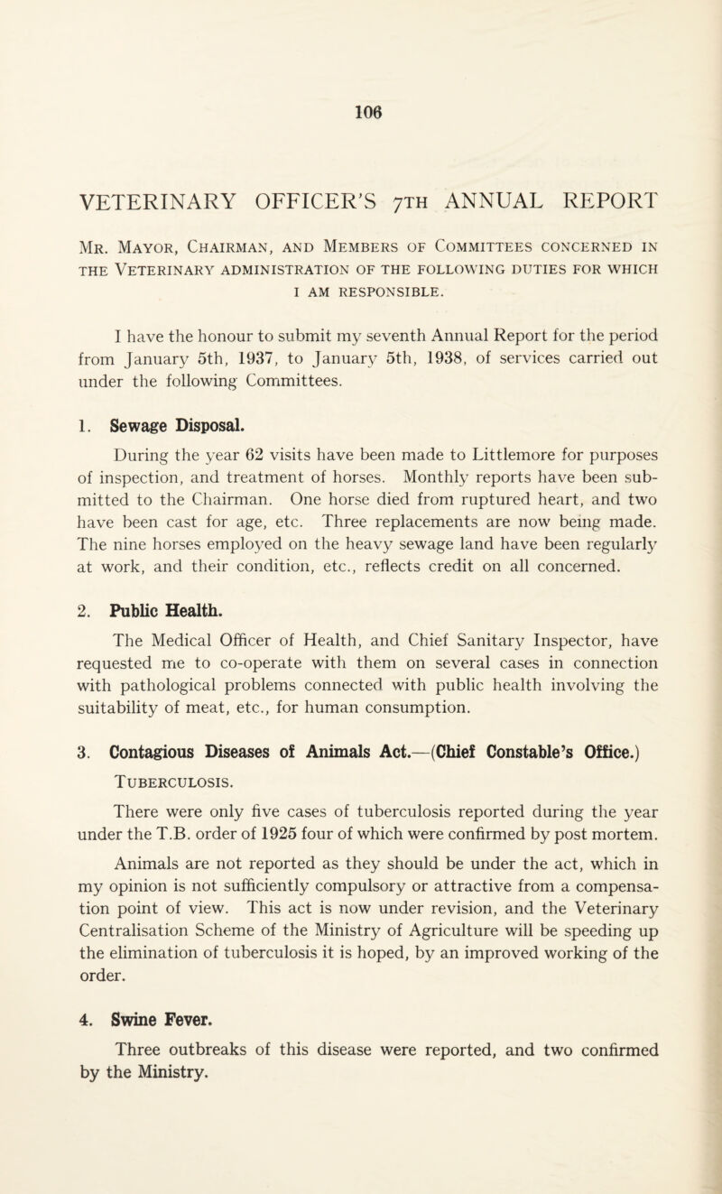 VETERINARY OFFICER'S 7th ANNUAL REPORT Mr. Mayor, Chairman, and Members of Committees concerned in the Veterinary administration of the following duties for which I AM RESPONSIBLE. I have the honour to submit my seventh Annual Report for the period from January 5th, 1937, to January 5th, 1938, of services carried out under the following- Committees. 1. Sewage Disposal. During the year 62 visits have been made to Littlemore for purposes of inspection, and treatment of horses. Monthly reports have been sub¬ mitted to the Chairman. One horse died from ruptured heart, and two have been cast for age, etc. Three replacements are now being made. The nine horses employed on the heavy sewage land have been regularly at work, and their condition, etc., reflects credit on all concerned. 2. Public Health. The Medical Officer of Health, and Chief Sanitary Inspector, have requested me to co-operate with them on several cases in connection with pathological problems connected with public health involving the suitability of meat, etc., for human consumption. 3. Contagious Diseases of Animals Act.—(Chief Constable’s Office.) Tuberculosis. There were only five cases of tuberculosis reported during the year under the T.B. order of 1925 four of which were confirmed by post mortem. Animals are not reported as they should be under the act, which in my opinion is not sufficiently compulsory or attractive from a compensa¬ tion point of view. This act is now under revision, and the Veterinary Centralisation Scheme of the Ministry of Agriculture will be speeding up the elimination of tuberculosis it is hoped, by an improved working of the order. 4. Swine Fever. Three outbreaks of this disease were reported, and two confirmed by the Ministry.