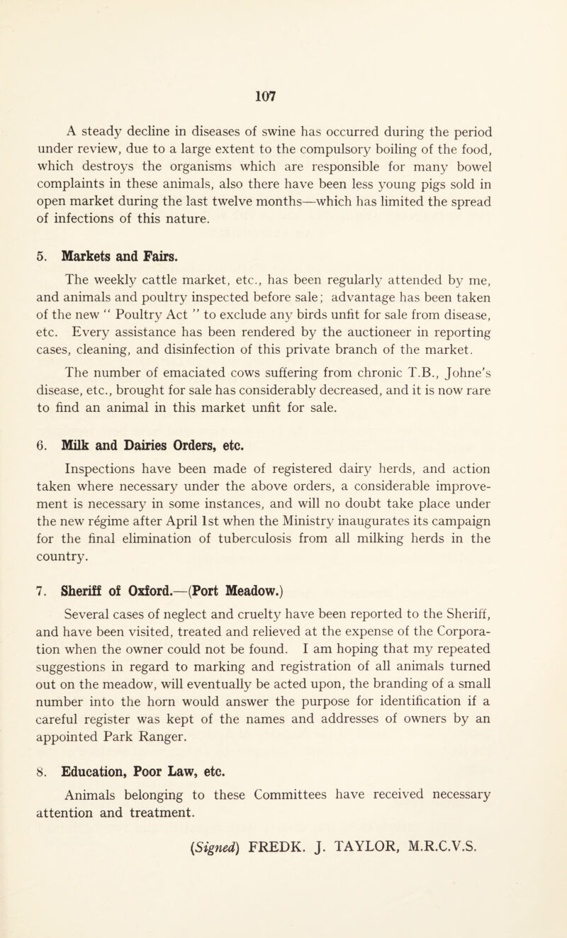 A steady decline in diseases of swine has occurred during the period under review, due to a large extent to the compulsory boiling of the food, which destroys the organisms which are responsible for many bowel complaints in these animals, also there have been less young pigs sold in open market during the last twelve months—which has limited the spread of infections of this nature. 5. Markets and Fairs. The weekly cattle market, etc., has been regularly attended by me, and animals and poultry inspected before sale; advantage has been taken of the new “ Poultry Act ” to exclude any birds unfit for sale from disease, etc. Every assistance has been rendered by the auctioneer in reporting cases, cleaning, and disinfection of this private branch of the market. The number of emaciated cows suffering from chronic T.B., Johne’s disease, etc., brought for sale has considerably decreased, and it is now rare to find an animal in this market unfit for sale. 6. Milk and Dairies Orders, etc. Inspections have been made of registered dairy herds, and action taken where necessary under the above orders, a considerable improve¬ ment is necessary in some instances, and will no doubt take place under the new regime after April 1st when the Ministry inaugurates its campaign for the final elimination of tuberculosis from all milking herds in the country. 7. Sheriff of Oxford.—(Port Meadow.) Several cases of neglect and cruelty have been reported to the Sheriff, and have been visited, treated and relieved at the expense of the Corpora¬ tion when the owner could not be found. I am hoping that my repeated suggestions in regard to marking and registration of all animals turned out on the meadow, will eventually be acted upon, the branding of a small number into the horn would answer the purpose for identification if a careful register was kept of the names and addresses of owners by an appointed Park Ranger. 8. Education, Poor Law, etc. Animals belonging to these Committees have received necessary attention and treatment. (Signed) FREDK. J. TAYLOR, M.R.C.V.S.