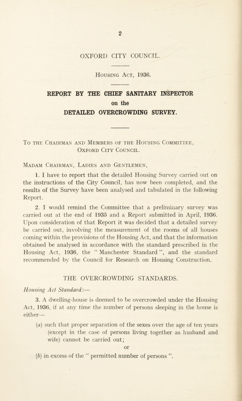 OXFORD CITY COUNCIL. Housing Act, 1936. REPORT BY THE CHIEF SANITARY INSPECTOR on the DETAILED OVERCROWDING SURVEY. To the Chairman and Members of the Housing Committee, Oxford City Council. Madam Chairman, Ladies and Gentlemen, 1. I have to report that the detailed Housing Survey carried out on the instructions of the City Council, has now been completed, and the results of the Survey have been analysed and tabulated in the following Report. 2. I would remind the Committee that a preliminary survey was carried out at the end of 1935 and a Report submitted in April, 1936. Upon consideration of that Report it was decided that a detailed survey be carried out, involving the measurement of the rooms of all houses coming within the provisions of the Housing Act, and that the information obtained be analysed in accordance with the standard prescribed in the Housing Act, 1936, the “ Manchester Standard ”, and the standard recommended by the Council for Research on Housing Construction. THE OVERCROWDING STANDARDS. Housing Act Standard:— 3. A dwelling-house is deemed to be overcrowded under the Housing Act, 1936, if at any time the number of persons sleeping in the house is either— (a) such that proper separation of the sexes over the age of ten years (except in the case of persons living together as husband and wife) cannot be carried out; or (b) in excess of the “ permitted number of persons ”,