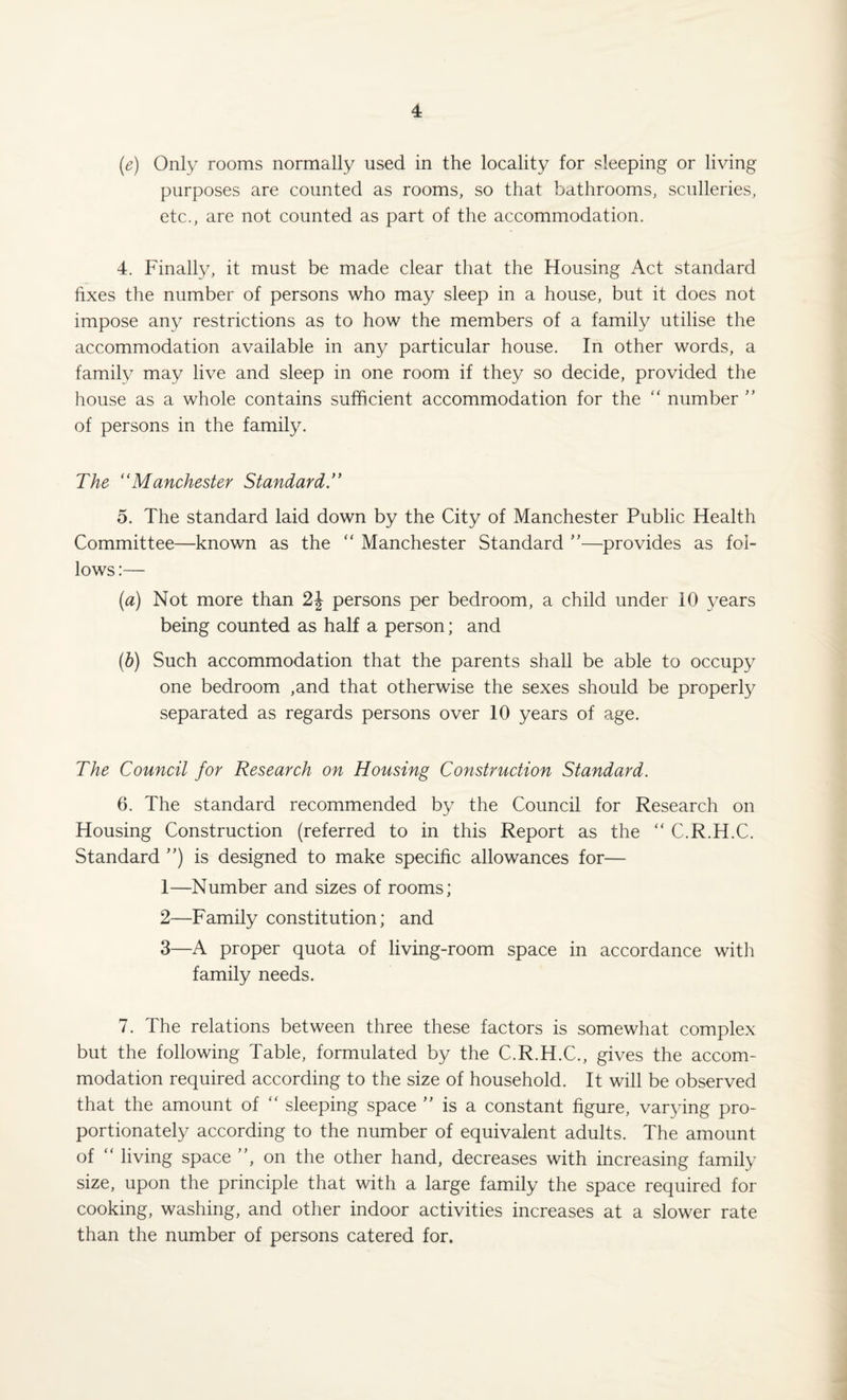 (e) Only rooms normally used in the locality for sleeping or living purposes are counted as rooms, so that bathrooms, sculleries, etc., are not counted as part of the accommodation. 4. Finally, it must be made clear that the Housing Act standard fixes the number of persons who may sleep in a house, but it does not impose any restrictions as to how the members of a family utilise the accommodation available in any particular house. In other words, a family may live and sleep in one room if they so decide, provided the house as a whole contains sufficient accommodation for the “ number ” of persons in the family. The “Manchester Standard 5. The standard laid down by the City of Manchester Public Health Committee—known as the “ Manchester Standard ”—provides as fol¬ lows :— (a) Not more than 2J persons per bedroom, a child under 10 years being counted as half a person; and (b) Such accommodation that the parents shall be able to occupy one bedroom ,and that otherwise the sexes should be properly separated as regards persons over 10 years of age. The Council for Research on Housing Construction Standard. 6. The standard recommended by the Council for Research on Housing Construction (referred to in this Report as the “ C.R.H.C. Standard ”) is designed to make specific allowances for— 1— Number and sizes of rooms; 2— Family constitution; and 3— A proper quota of living-room space in accordance witli family needs. 7. The relations between three these factors is somewhat complex but the following Table, formulated by the C.R.H.C., gives the accom¬ modation required according to the size of household. It will be observed that the amount of “ sleeping space ” is a constant figure, varying pro¬ portionately according to the number of equivalent adults. The amount of “ living space ”, on the other hand, decreases with increasing family size, upon the principle that with a large family the space required for cooking, washing, and other indoor activities increases at a slower rate than the number of persons catered for.