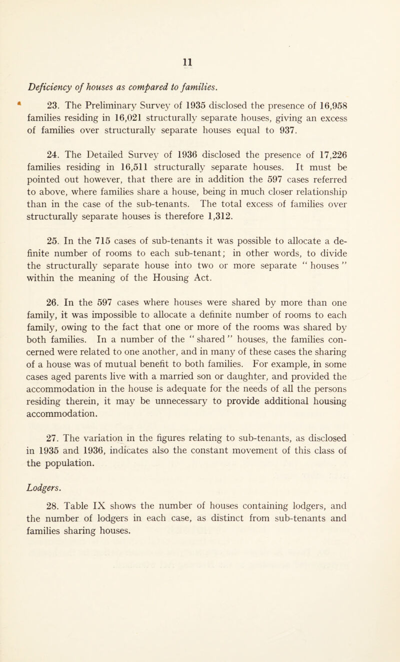 Deficiency of houses as compared to families. 23. The Preliminary Survey of 1935 disclosed the presence of 16,958 families residing in 16,021 structurally separate houses, giving an excess of families over structurally separate houses equal to 937. 24. The Detailed Survey of 1936 disclosed the presence of 17,226 families residing in 16,511 structurally separate houses. It must be pointed out however, that there are in addition the 597 cases referred to above, where families share a house, being in much closer relationship than in the case of the sub-tenants. The total excess of families over structurally separate houses is therefore 1,312. 25. In the 715 cases of sub-tenants it was possible to allocate a de¬ finite number of rooms to each sub-tenant; in other words, to divide the structurally separate house into two or more separate “ houses ” within the meaning of the Housing Act. 26. In the 597 cases where houses were shared by more than one family, it was impossible to allocate a definite number of rooms to each family, owing to the fact that one or more of the rooms was shared by both families. In a number of the “shared” houses, the families con¬ cerned were related to one another, and in many of these cases the sharing of a house was of mutual benefit to both families. For example, in some cases aged parents live with a married son or daughter, and provided the accommodation in the house is adequate for the needs of all the persons residing therein, it may be unnecessary to provide additional housing accommodation. 27. The variation in the figures relating to sub-tenants, as disclosed in 1935 and 1936, indicates also the constant movement of this class of the population. Lodgers. 28. Table IX shows the number of houses containing lodgers, and the number of lodgers in each case, as distinct from sub-tenants and families sharing houses.