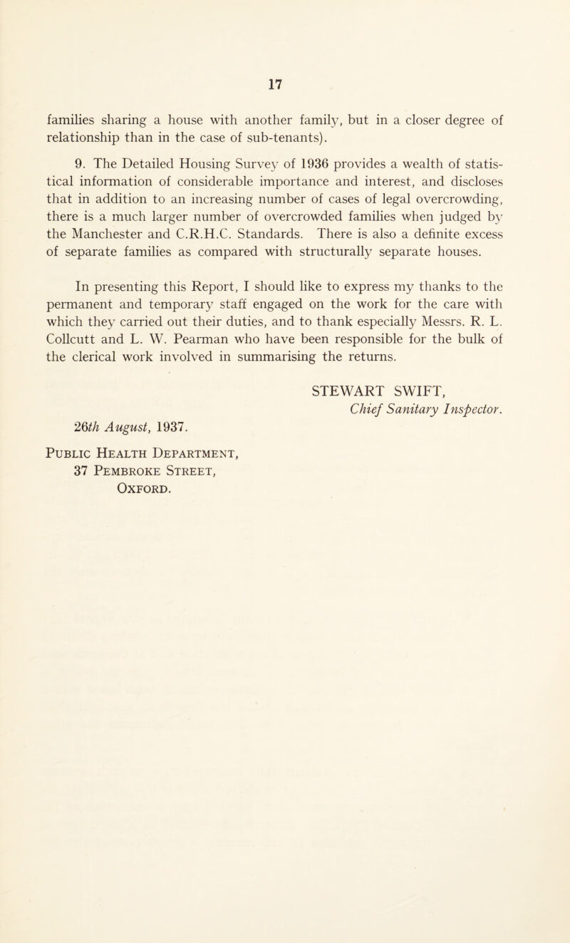 families sharing a house with another family, but in a closer degree of relationship than in the case of sub-tenants). 9. The Detailed Housing Survey of 1936 provides a wealth of statis¬ tical information of considerable importance and interest, and discloses that in addition to an increasing number of cases of legal overcrowding, there is a much larger number of overcrowded families when judged b}- the Manchester and C.R.H.C. Standards. There is also a definite excess of separate families as compared with structurally separate houses. In presenting this Report, I should like to express my thanks to the permanent and temporary staff engaged on the work for the care with which they carried out their duties, and to thank especially Messrs. R. L. Collcutt and L. W. Pearman who have been responsible for the bulk of the clerical work involved in summarising the returns. STEWART SWIFT, Chief Sanitary Inspector. 26/A August, 1937. Public Health Department, 37 Pembroke Street, Oxford.
