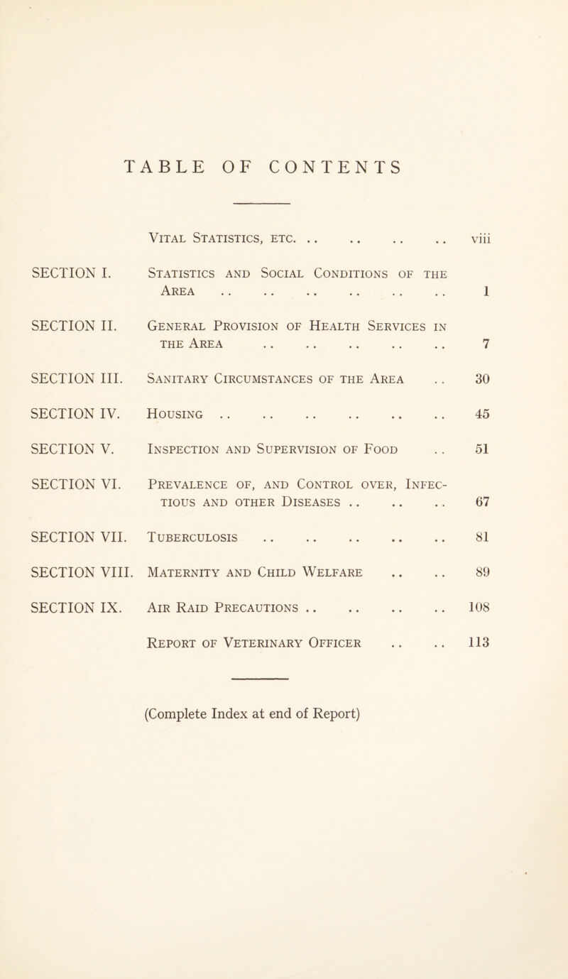 TABLE OF CONTENTS SECTION I. SECTION II. SECTION III. SECTION IV. SECTION V. SECTION VI. SECTION VII. SECTION VIII. SECTION IX. Vital Statistics, etc. Statistics and Social Conditions of the . . . . •» . . . . . . General Provision of Health Services in the Area Sanitary Circumstances of the Area Housing .. .. .. .. .. .. Inspection and Supervision of Food Prevalence of, and Control over, Infec¬ tious AND OTHER DISEASES. Tuberculosis .. . Maternity and Child Welfare Air Raid Precautions. Report of Veterinary Officer Vlll 1 7 30 45 51 67 81 89 108 113 (Complete Index at end of Report)
