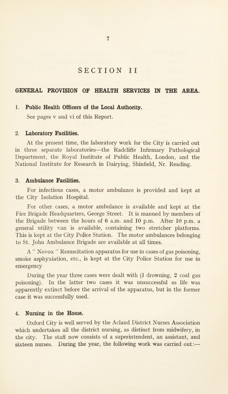 SECTION II GENERAL PROVISION OF HEALTH SERVICES IN THE AREA. 1. Public Health Officers of the Local Authority. See pages v and vi of this Report. 2. Laboratory Facilities. At the present time, the laboratory work for the City is carried out in three separate laboratories—the Radcliffe Infirmary Pathological Department, the Royal Institute of Public Health, London, and the National Institute for Research in Dairying, Shinfield, Nr. Reading. 3. Ambulance Facilities. For infectious cases, a motor ambulance is provided and kept at the City Isolation Hospital. For other cases, a motor ambulance is available and kept at the Fire Brigade Headquarters, George Street. It is manned by members of the Brigade between the hours of 6 a.m. and 10 p.m. After 10 p.m. a general utility van is available, containing two stretcher platforms. This is kept at the City Police Station. The motor ambulances belonging to St. John Ambulance Brigade are available at all times. A  No vox ” Resuscitation apparatus for use in cases of gas poisoning, smoke asphyxiation, etc., is kept at the City Police Station for use in emergency During the year three cases were dealt with (1 drowning, 2 coal gas poisoning). In the latter two cases it was unsuccessful as life was apparently extinct before the arrival of the apparatus, but in the former case it was successfully used. 4. Nursing in the Home. Oxford City is well served by the Acland District Nurses Association which undertakes all the district nursing, as distinct from midwifery, in the city. The staff now consists of a superintendent, an assistant, and sixteen nurses. During the year, the following work was carried out:—