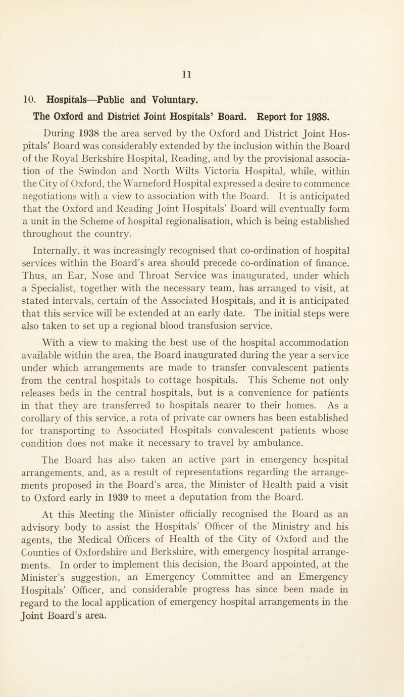 10. Hospitals—Public and Voluntary. The Oxford and District Joint Hospitals’ Board. Report for 1938. During 1938 the area served by the Oxford and District Joint Hos¬ pitals’ Board was considerably extended by the inclusion within the Board of the Royal Berkshire Hospital, Reading, and by the provisional associa¬ tion of the Swindon and North Wilts Victoria Hospital, while, within the City of Oxford, the Warneford Hospital expressed a desire to commence negotiations with a view to association with the Board. It is anticipated that the Oxford and Reading Joint Hospitals’ Board will eventually form a unit in the Scheme of hospital regionalisation, which is being established throughout the country. Internally, it was increasingly recognised that co-ordination of hospital services within the Board’s area should precede co-ordination of finance. Thus, an Ear, Nose and Throat Service was inaugurated, under which a Specialist, together with the necessary team, has arranged to visit, at stated intervals, certain of the Associated Hospitals, and it is anticipated that this service will be extended at an early date. The initial steps were also taken to set up a regional blood transfusion service. With a view to making the best use of the hospital accommodation available within the area, the Board inaugurated during the year a service under which arrangements are made to transfer convalescent patients from the central hospitals to cottage hospitals. This Scheme not only releases beds in the central hospitals, but is a convenience for patients in that they are transferred to hospitals nearer to their homes. As a corollary of this service, a rota of private car owners has been established for transporting to Associated Hospitals convalescent patients whose condition does not make it necessary to travel by ambulance. The Board has also taken an active part in emergency hospital arrangements, and, as a result of representations regarding the arrange¬ ments proposed in the Board’s area, the Minister of Health paid a visit to Oxford early in 1939 to meet a deputation from the Board. At this Meeting the Minister officially recognised the Board as an advisory body to assist the Hospitals’ Officer of the Ministry and his agents, the Medical Officers of Health of the City of Oxford and the Counties of Oxfordshire and Berkshire, with emergency hospital arrange¬ ments. In order to implement this decision, the Board appointed, at the Minister’s suggestion, an Emergency Committee and an Emergency Hospitals’ Officer, and considerable progress has since been made in regard to the local application of emergency hospital arrangements in the Joint Board’s area.