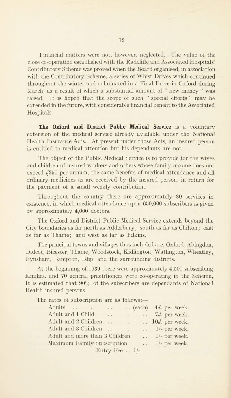 Financial matters were not, however, neglected. The value of the close co-operation established with the Radcliffe and Associated Hospitals’ Contributory Scheme was proved when the Board organised, in association with the Contributory Scheme, a series of Whist Drives which continued throughout the winter and culminated in a Final Drive in Oxford during March, as a result of which a substantial amount of “ new money ” was raised. It is hoped that the scope of such “ special efforts ” may be extended in the future, with considerable financial benefit to the Associated Hospitals. The Oxford and District Public Medical Service is a voluntary extension of the medical service already available under the National Health Insurance Acts. At present under those Acts, an insured person is entitled to medical attention but his dependants are not. The object of the Public Medical Service is to provide for the wives and children of insured workers and others whose family income does not exceed £250 per annum, the same benefits of medical attendance and all ordinary medicines as are received by the insured person, in return for the payment of a small weekly contribution. Throughout the country there are approximately 80 services in existence, in which medical attendance upon 650,000 subscribers is given by approximately 4,000 doctors. The Oxford and District Public Medical Service extends beyond the City boundaries as far north as Adderbury; south as far as Chilton; east as far as Thame; and west as far as Filkins. The principal towns and villages thus included are, Oxford, Abingdon, Didcot, Bicester, Thame, Woodstock, Kidlington, Watlington, Wheatley, Eynsham, Bampton, Islip, and the surrounding districts. At the beginning of 1939 there were approximately 4,500 subscribing families, and 70 general practitioners were co-operating in the Scheme. It is estimated that 90% of the subscribers are dependants of National Health insured persons. The rates of subscription are as follows:— Adults (each) 4d. per week. Adult and 1 Child Adult and 2 Children Adult and 3 Children Adult and more than 3 Children Maximum Family Subscription Id. per week. . 10d. per week. 1/- per week. 1/- per week. 1/- per week. Entry Fee . . 1 /-