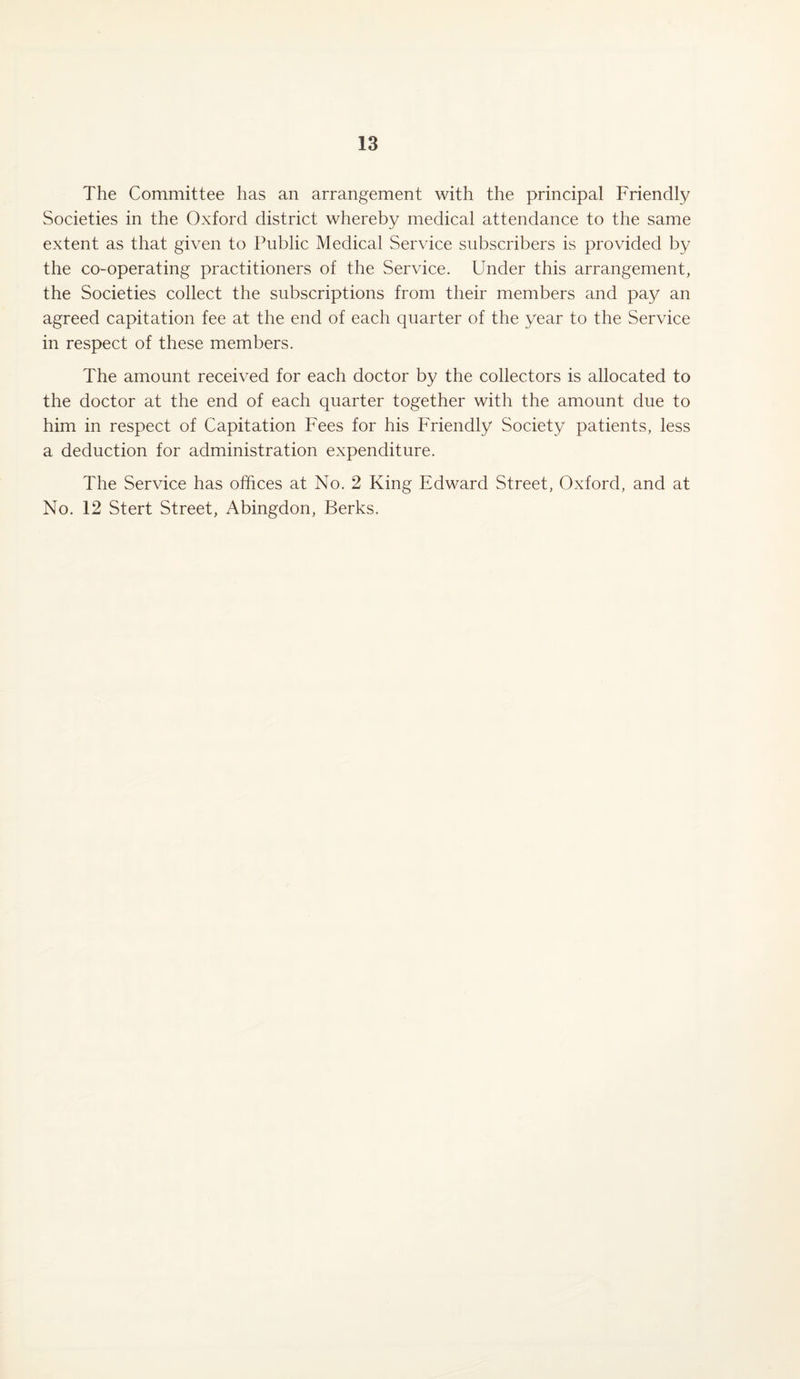 The Committee has an arrangement with the principal Friendly Societies in the Oxford district whereby medical attendance to the same extent as that given to Public Medical Service subscribers is provided by the co-operating practitioners of the Service. Under this arrangement, the Societies collect the subscriptions from their members and pay an agreed capitation fee at the end of each quarter of the year to the Service in respect of these members. The amount received for each doctor by the collectors is allocated to the doctor at the end of each quarter together with the amount due to him in respect of Capitation Fees for his Friendly Society patients, less a deduction for administration expenditure. The Service has offices at No. 2 King Edward Street, Oxford, and at No. 12 Stert Street, Abingdon, Berks.