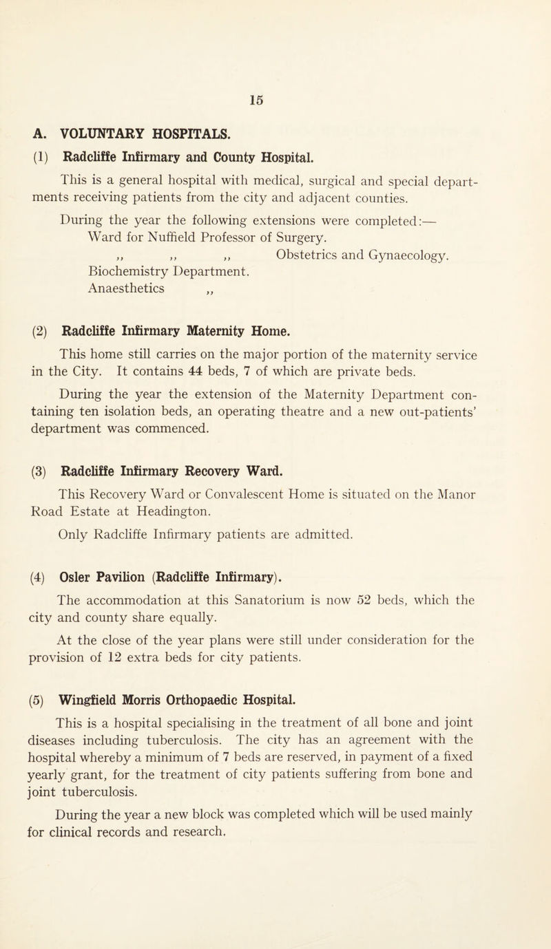 A. VOLUNTARY HOSPITALS. (1) Radcliffe Infirmary and County Hospital. This is a general hospital with medical, surgical and special depart¬ ments receiving patients from the city and adjacent counties. During the year the following extensions were completed:— Ward for Nuffield Professor of Surgery. ,, ,, ,, Obstetrics and Gynaecology. Biochemistry Department. Anaesthetics ,, (2) Radcliffe Infirmary Maternity Home. This home still carries on the major portion of the maternity service in the City. It contains 44 beds, 7 of which are private beds. During the year the extension of the Maternity Department con¬ taining ten isolation beds, an operating theatre and a new out-patients’ department was commenced. (3) Radcliffe Infirmary Recovery Ward. This Recovery Ward or Convalescent Home is situated on the Manor Road Estate at Headington. Only Radcliffe Infirmary patients are admitted. (4) Osier Pavilion (Radcliffe Infirmary). The accommodation at this Sanatorium is now 52 beds, which the city and county share equally. At the close of the year plans were still under consideration for the provision of 12 extra beds for city patients. (5) Wingfield Morris Orthopaedic Hospital. This is a hospital specialising in the treatment of all bone and joint diseases including tuberculosis. The city has an agreement with the hospital whereby a minimum of 7 beds are reserved, in payment of a fixed yearly grant, for the treatment of city patients suffering from bone and joint tuberculosis. During the year a new block was completed which will be used mainly for clinical records and research.