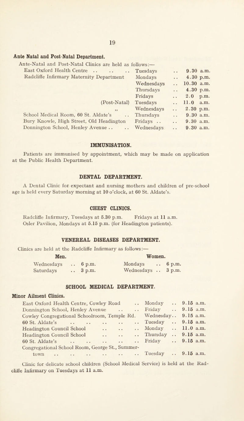 Ante Natal and Post-Natal Department. Ante-Natal and Post-Natal Clinics are held as follows:— East Oxford Health Centre Tuesdays 9.30 a.m. Radcliffe Infirmary Maternity Department Mondays 4.30 p.m. Wednesdays 10.30 a.m. Thursdays 4.30 p.m. Fridays .. 2.0 p.m. (Post-Natal) Tuesdays .. 11.0 a.m. \ yy Wednesdays 2.30 p.m. School Medical Room, 60 St. Aldate’s Thursdays 9.30 a.m. Bury Knowle, High Street, Old Headington Fridays .. 9.30 a.m. Donnington School, Henley Avenue . . Wednesdays .. 9.30 a.m. IMMUNISATION. Patients are immunised by appointment, which may be made on application at the Public Health Department. DENTAL DEPARTMENT. A Dental Clinic for expectant and nursing mothers and children of pre-school age is held every Saturday morning at 10 o’clock, at 60 St. Aldate’s. CHEST CLINICS. Radcliffe Infirmary, Tuesdays at 5.30 p.m. Fridays at 11 a.m. Osier Pavilion, Mondays at 5.15 p.m. (for Headington patients). VENEREAL DISEASES DEPARTMENT. Clinics are held at the Radcliffe Infirmary as follows:— Men. Women. Wednesdays .. 6 p.m. Mondays .. 6 p.m. Saturdays .. 3 p.m. Wednesdays .. 3 p.m. SCHOOL MEDICAL DEPARTMENT. Minor Ailment Clinics. East Oxford Health Centre, Cowley Road Monday 9.15 a.m. Donnington School, Henley Avenue Friday 9.15 a.m. Cowley Congregational Schoolroom, Temple Rd. Wednesday.. 9.15 a.m. 60 St. Aldate’s Tuesday 9.15 a.m. Headington Council School Monday 11.0 a.m. Headington Council School Thursday .. 9.15 a.m. 60 St. Aldate’s Friday 9.15 a.m. Congregational School Room, George St., Summer- toTvn •• •• •• •• •• •• Tuesday 9.15 a.m. Clinic for delicate school children (School Medical Service) is held at the Rad- cliffe Infirmary on Tuesdays at 11 a.m.