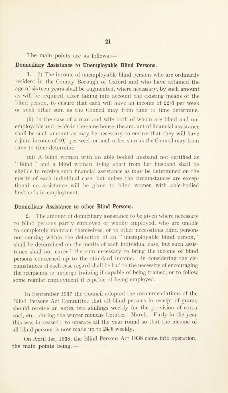 The main points are as follows:— Domiciliary Assistance to Unemployable Blind Persons. 1. (i) The income of unemployable blind persons who are ordinarily resident in the County Borough of Oxford and who have attained the age of sixteen years shall be augmented, where necessary, by such amount as will be required, after taking into account the existing means of the blind person, to ensure that each will have an income of 22/6 per week or such other sum as the Council may from time to time determine. (ii) In the case of a man and wife both of whom are blind and un¬ employable and reside in the same house, the amount of financial assistance shall be such amount as may be necessary to ensure that they will have a joint income of 40/- per week or such other sum as the Council may from time to time determine. (iii) A blind woman with an able bodied husband not certified as “ blind ” and a blind woman living apart from her husband shall be eligible to receive such financial assistance as may be determined on the merits of each individual case, but unless the circumstances are excep¬ tional no assistance will be given to blind women with able-bodied husbands in employment. Domiciliary Assistance to other Blind Persons. 2. The amount of domiciliary assistance to be given where necessary to blind persons partly employed or wholly employed, who are unable to completely maintain themselves, or to other necessitous blind persons not coming within the definition of an “ unemployable blind person,” shall be determined on the merits of each individual case, but such assis¬ tance shall not exceed the sum necessary to bring the income of blind persons concerned up to the standard income. In considering the cir¬ cumstances of each case regard shall be had to the necessity of encouraging the recipients to undergo training if capable of being trained, or to follow some regular employment if capable of being employed. In September 1937 the Council adopted the recommendations of the Blind Persons Act Committee that all blind persons in receipt of grants should receive an extra two shillings weekly for the provision of extra coal, etc., during the winter months October—March. Early in the year this was increased; to operate all the year round so that the income of all blind persons is now made up to 24/6 weekly. On April 1st, 1938, the Blind Persons Act 1938 came into operation, the main points being:—