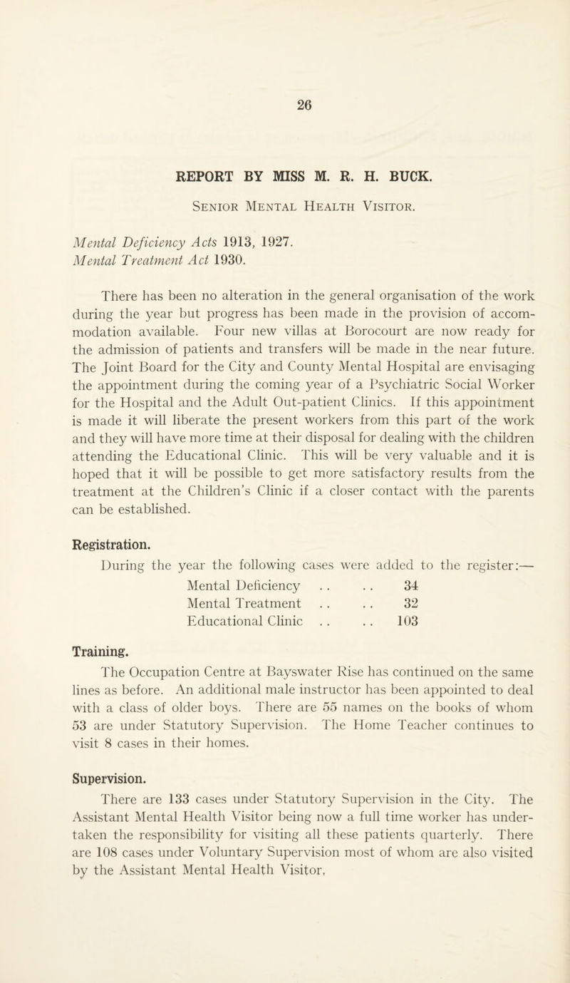 REPORT BY MISS M. R. H. BUCK. Senior Mental Health Visitor. Mental Deficiency Acts 1913, 1927. Mental Treatment Act 1930. There has been no alteration in the general organisation of the work during the year but progress has been made in the provision of accom¬ modation available. Four new villas at Borocourt are now ready for the admission of patients and transfers will be made in the near future. The Joint Board for the City and County Mental Hospital are envisaging the appointment during the coming year of a Psychiatric Social Worker for the Hospital and the Adult Out-patient Clinics. If this appointment is made it will liberate the present workers from this part of the work and they will have more time at their disposal for dealing with the children attending the Educational Clinic. This will be very valuable and it is hoped that it will be possible to get more satisfactory results from the treatment at the Children’s Clinic if a closer contact with the parents can be established. Registration. During the year the following cases were added to the register:— Mental Deficiency . . . . 34 Mental Treatment . . . . 32 Educational Clinic . . . . 103 Training. The Occupation Centre at Bayswater Rise has continued on the same lines as before. An additional male instructor has been appointed to deal with a class of older boys. There are 55 names on the books of whom 53 are under Statutory Supervision. The Home Teacher continues to visit 8 cases in their homes. Supervision. There are 133 cases under Statutory Supervision in the City. The Assistant Mental Health Visitor being now a full time worker has under¬ taken the responsibility for visiting all these patients quarterly. There are 108 cases under Voluntary Supervision most of whom are also visited by the Assistant Mental Health Visitor,