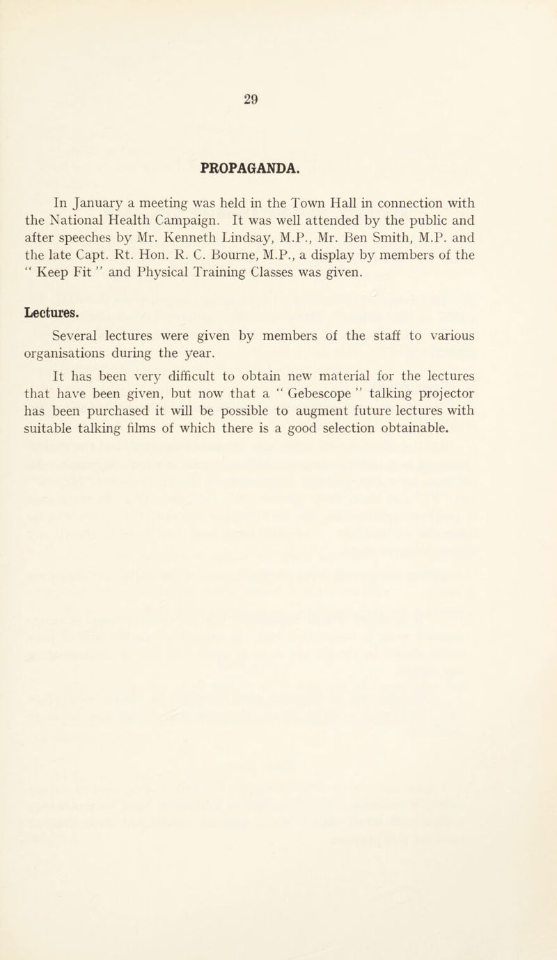 PROPAGANDA. In January a meeting was held in the Town Hall in connection with the National Health Campaign. It was well attended by the public and after speeches by Mr. Kenneth Lindsay, M.P., Mr. Ben Smith, M.P. and the late Capt. Rt. Hon. R. C. Bourne, M.P., a display by members of the “ Keep Fit ” and Physical Training Classes was given. Lectures. Several lectures were given by members of the staff to various organisations during the year. It has been very difficult to obtain new material for the lectures that have been given, but now that a “ Gebescope ” talking projector has been purchased it will be possible to augment future lectures with suitable talking films of which there is a good selection obtainable.