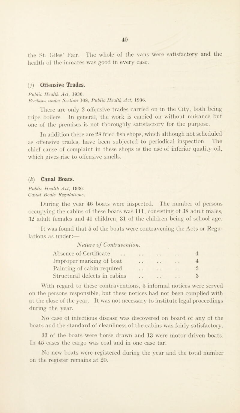 the St. Giles’ Fair. The whole of the vans were satisfactory and the health of the inmates was good in every case. (j) Offensive Trades. Public Health Act, 1936. Byelaws under Section 108, Public Health Act, 1936. There are only 2 offensive trades carried on in the City, both being tripe boilers. In general, the work is carried on without nuisance but one of the premises is not thoroughly satisfactory for the purpose. In addition there are 28 fried fish shops, which although not scheduled as offensive trades, have been subjected to periodical inspection. The chief cause of complaint in these shops is the use of inferior quality oil, which gives rise to offensive smells. (k) Canal Boats. Public Health Act, 1936. Canal Boats Regulations. During the year 46 boats were inspected. The number of persons occupying the cabins of these boats was 111, consisting of 38 adult males, 32 adult females and 41 children, 31 of the children being of school age. It was found that 5 of the boats were contravening the Acts or Regu¬ lations as under:— Nature of Contravention. Absence of Certificate . . . . . . . . 4 Improper marking of boat . . . . . . 4 Painting of cabin required . . . . . . 2 Structural defects in cabins . . . . . . 3 With regard to these contraventions, 5 informal notices were served on the persons responsible, but these notices had not been complied with at the close of the year. It was not necessary to institute legal proceedings during the year. No case of infectious disease was discovered on board of any of the boats and the standard of cleanliness of the cabins was fairly satisfactory. 33 of the boats were horse drawn and 13 were motor driven boats. In 45 cases the cargo was coal and in one case tar. No new boats were registered during the year and the total number on the register remains at 20.