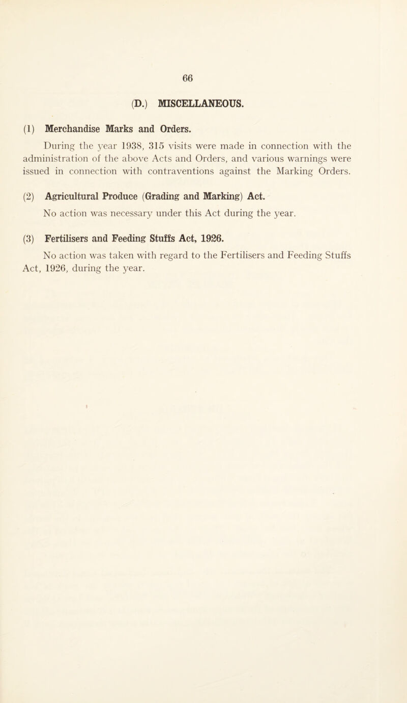 (D.) MISCELLANEOUS. (1) Merchandise Marks and Orders. During the year 1938, 315 visits were made in connection with the administration of the above Acts and Orders, and various warnings were issued in connection with contraventions against the Marking Orders. (2) Agricultural Produce (Grading and Marking) Act. No action was necessary under this Act during the year. (3) Fertilisers and Feeding Stuffs Act, 1926. No action was taken with regard to the Fertilisers and Feeding Stuffs Act, 1926, during the year.
