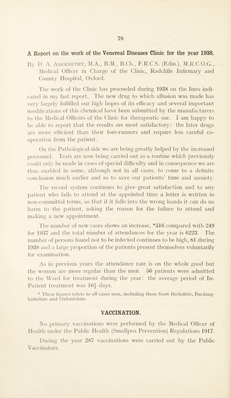 A Report on the work of the Venereal Diseases Clinic for the year 1938. By D. A. Abernethy, M.A., B.M., B.Ch., F.R.C.S. (Edin.), M.R.C.O.G., Medical Officer in Charge of the Clinic, Radcliffe Infirmary and County Hospital, Oxford. The work of the Clinic has proceeded during 1938 on the lines indi¬ cated in my last report. The new drug to which allusion was made has very largely fulfilled our high hopes of its efficacy and several important modifications of this chemical have been submitted by the manufacturers to the Medical Officers of the Clinic for therapeutic use. I am happy to be able to report that the results are most satisfactory: the later drugs are more efficient than their fore-runners and require less careful co¬ operation from the patient. On the Pathological side we are being greatly helped by the increased personnel. Tests are now being carried out as a routine which previously could only be made in cases of special difficulty and in consequence we are thus enabled in some, although not in all cases, to come to a definite conclusion much earlier and so to save our patients’ time and anxiety. The record system continues to give great satisfaction and to any patient who fails to attend at the appointed time a letter is written in non-committal terms, so that if it falls into the wrong hands it can do no harm to the patient, asking the reason for the failure to attend and making a new appointment. The number of new cases shows an increase, *316 compared with 249 for 1937 and the total number of attendances for the year is 6223. The number of persons found not to be infected continues to be high, 81 during 1938 and a large proportion of the patients present themselves voluntarily for examination. As in previous years the attendance rate is on the whole good but the women are more regular than the men. 56 patients were admitted to the Ward for treatment during the year: the average period of In- Patient treatment was 16J days. * These figures relate to all cases seen, including those from Berkshire, Bucking¬ hamshire and Oxfordshire. VACCINATION. No primary vaccinations were performed by the Medical Officer of Health under the Public Health (Smallpox Prevention) Regulations 1917. During the year 287 vaccinations were carried out by the Public Vaccinators.