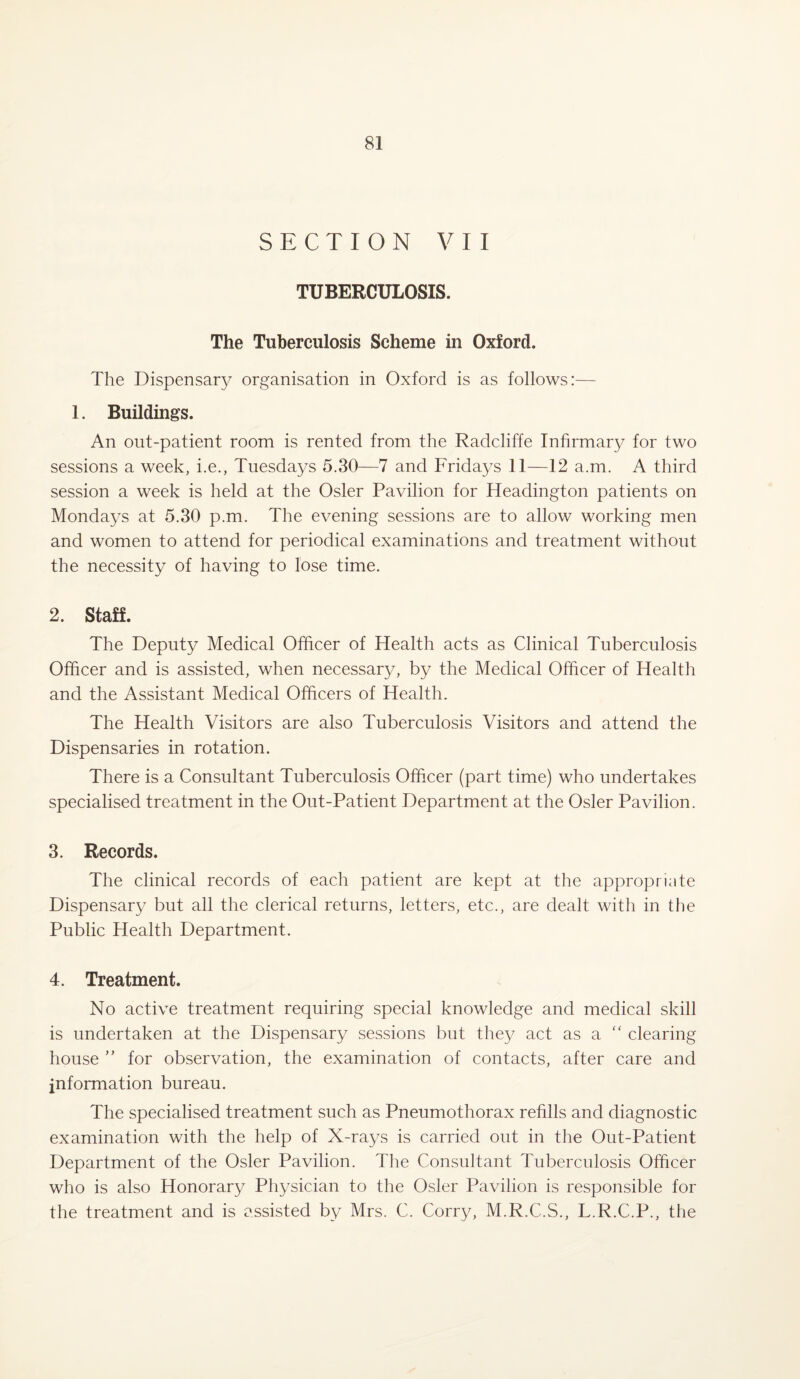 SECTION VII TUBERCULOSIS. The Tuberculosis Scheme in Oxford. The Dispensary organisation in Oxford is as follows:— 1. Buildings. An out-patient room is rented from the Radcliffe Infirmary for two sessions a week, i.e., Tuesdays 5.30—7 and Fridays 11—12 a.m. A third session a week is held at the Osier Pavilion for Headington patients on Mondays at 5.30 p.m. The evening sessions are to allow working men and women to attend for periodical examinations and treatment without the necessity of having to lose time. 2. Staff. The Deputy Medical Officer of Health acts as Clinical Tuberculosis Officer and is assisted, when necessary, by the Medical Officer of Health and the Assistant Medical Officers of Health. The Health Visitors are also Tuberculosis Visitors and attend the Dispensaries in rotation. There is a Consultant Tuberculosis Officer (part time) who undertakes specialised treatment in the Out-Patient Department at the Osier Pavilion. 3. Records. The clinical records of each patient are kept at the appropriate Dispensary but all the clerical returns, letters, etc., are dealt with in the Public Health Department. 4. Treatment. No active treatment requiring special knowledge and medical skill is undertaken at the Dispensary sessions but they act as a “ clearing house ” for observation, the examination of contacts, after care and information bureau. The specialised treatment such as Pneumothorax refills and diagnostic examination with the help of X-rays is carried out in the Out-Patient Department of the Osier Pavilion. The Consultant Tuberculosis Officer who is also Honorary Physician to the Osier Pavilion is responsible for the treatment and is assisted by Mrs. C. Corry, M.R.C.S., L.R.C.P., the