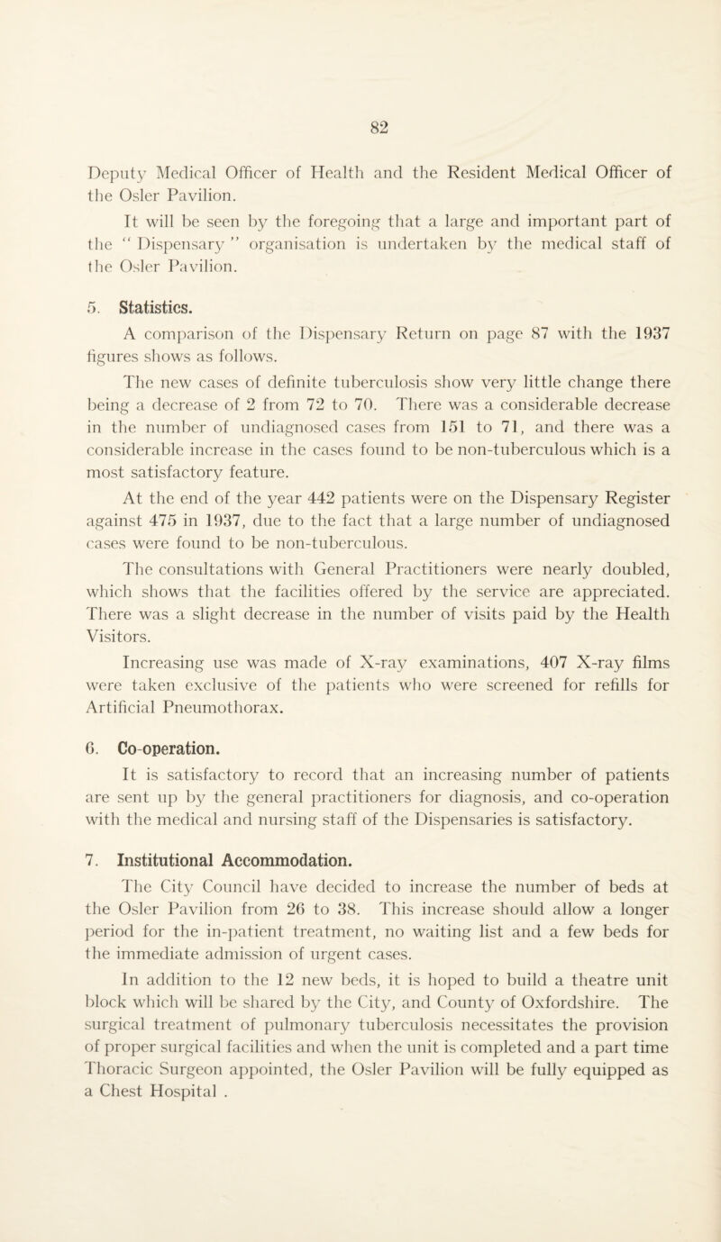 Deputy Medical Officer of Health and the Resident Medical Officer of the Osier Pavilion. It will be seen by the foregoing that a large and important part of the “ Dispensary ” organisation is undertaken by the medical staff of the Osier Pavilion. 5. Statistics. A comparison of the Dispensary Return on page 87 with the 1937 figures shows as follows. The new cases of definite tuberculosis show very little change there being a decrease of 2 from 72 to 70. There was a considerable decrease in the number of undiagnosed cases from 151 to 71, and there was a considerable increase in the cases found to be non-tuberculous which is a most satisfactory feature. At the end of the year 442 patients were on the Dispensary Register against 475 in 1937, due to the fact that a large number of undiagnosed cases were found to be non-tuberculous. The consultations with General Practitioners were nearly doubled, which shows that the facilities offered by the service are appreciated. There was a slight decrease in the number of visits paid by the Health Visitors. Increasing use was made of X-ray examinations, 407 X-ray films were taken exclusive of the patients who were screened for refills for Artificial Pneumothorax. 6. Co-operation. It is satisfactory to record that an increasing number of patients are sent up by the general practitioners for diagnosis, and co-operation with the medical and nursing staff of the Dispensaries is satisfactory. 7. Institutional Accommodation. The City Council have decided to increase the number of beds at the Osier Pavilion from 26 to 38. This increase should allow a longer period for the in-patient treatment, no waiting list and a few beds for the immediate admission of urgent cases. In addition to the 12 new beds, it is hoped to build a theatre unit block which will be shared by the City, and County of Oxfordshire. The surgical treatment of pulmonary tuberculosis necessitates the provision of proper surgical facilities and when the unit is completed and a part time Thoracic Surgeon appointed, the Osier Pavilion will be fully equipped as a Chest Hospital .