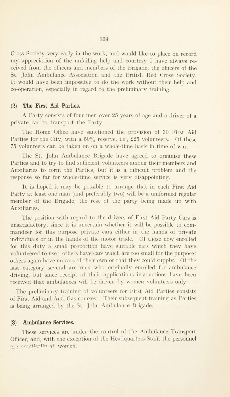 Cross Society very early in the work, and would like to place on record my appreciation of the unfailing help and courtesy I have always re¬ ceived from the officers and members of the Brigade, the officers of the St. John Ambulance Association and the British Red Cross Society. It would have been impossible to do the work without their help and co-operation, especially in regard to the preliminary training. (2) The First Aid Parties. A Party consists of four men over 25 years of age and a driver of a private car to transport the Party. The Home Office have sanctioned the provision of 30 First Aid Parties for the City, with a 50% reserve, i.e., 225 volunteers. Of these 75 volunteers can be taken on on a whole-time basis in time of war. The St. John Ambulance Brigade have agreed to organise these Parties and to try to find sufficient volunteers among their members and Auxiliaries to form the Parties, but it is a difficult problem and the response so far for whole-time service is very disappointing. It is hoped it may be possible to arrange that in each First Aid Party at least one man (and preferably two) will be a uniformed regular member of the Brigade, the rest of the party being made up with Auxiliaries. The position with regard to the drivers of First Aid Party Cars is unsatisfactory, since it is uncertain whether it will be possible to com¬ mandeer for this purpose private cars either in the hands of private individuals or in the hands of the motor trade. Of those now enrolled for this duty a small proportion have suitable cars which they have volunteered to use; others have cars which are too small for the purpose: others again have no cars of their own or that they could supply. Of the last category several are men who originally enrolled for ambulance driving, but since receipt of their applications instructions have been received that ambulances will be driven by women volunteers only. The preliminary training of volunteers for First Aid Parties consists of First Aid and Anti-Gas courses. Their subsequent training as Parties is being arranged by the St. John Ambulance Brigade. (3) Ambulance Services. These services are under the control of the Ambulance Transport Officer, and, with the exception of the Headquarters Staff, the personnel csj-q 'nT'.°a11 women.