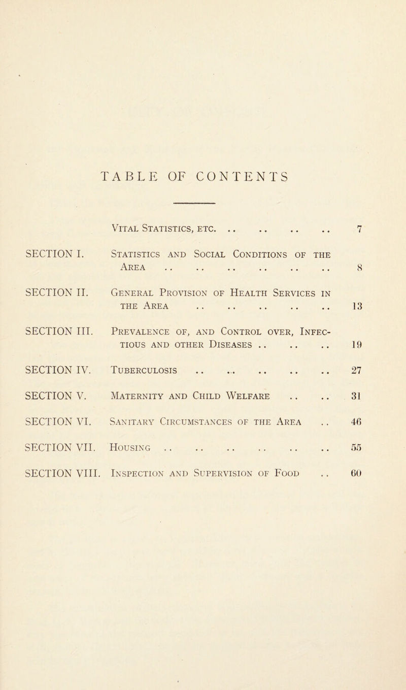 TABLE OF CONTENTS SECTION I. SECTION II. SECTION III. SECTION IV. SECTION V. SECTION VI. SECTION VII. SECTION VIII. Vital Statistics, etc. Statistics and Social Conditions of the i\lvEA •• •• . . .. .. • . General Provision of Health Services in the Area Prevalence of, and Control over, Infec¬ tious AND OTHER DISEASES. Tuberculosis Maternity and Child Welfare Sanitary Circumstances of the Area Housing Inspection and Supervision of Food 7 8 13 19 27 31 46 55 60
