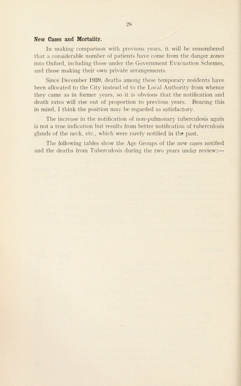 New Cases and Mortality. In making comparison with previous years, it will be remembered that a considerable number of patients have come from the danger zones into Oxford, including those under the Government Evacuation Schemes, and those making their own private arrangements. Since December 1939, deaths among these temporary residents have been allocated to the City instead of to the Local Authority from whence they came as in former years, so it is obvious that the notification and death rates will rise out of proportion to previous years. Bearing this in mind, I think the position may be regarded as satisfactory. The increase in the notification of non-pulmonary tuberculosis again is not a true indication but results from better notification of tuberculosis glands of the neck, etc., which were rarely notified in the past. The following tables show the Age Groups of the new cases notified and the deaths from Tuberculosis during the two years under review:—