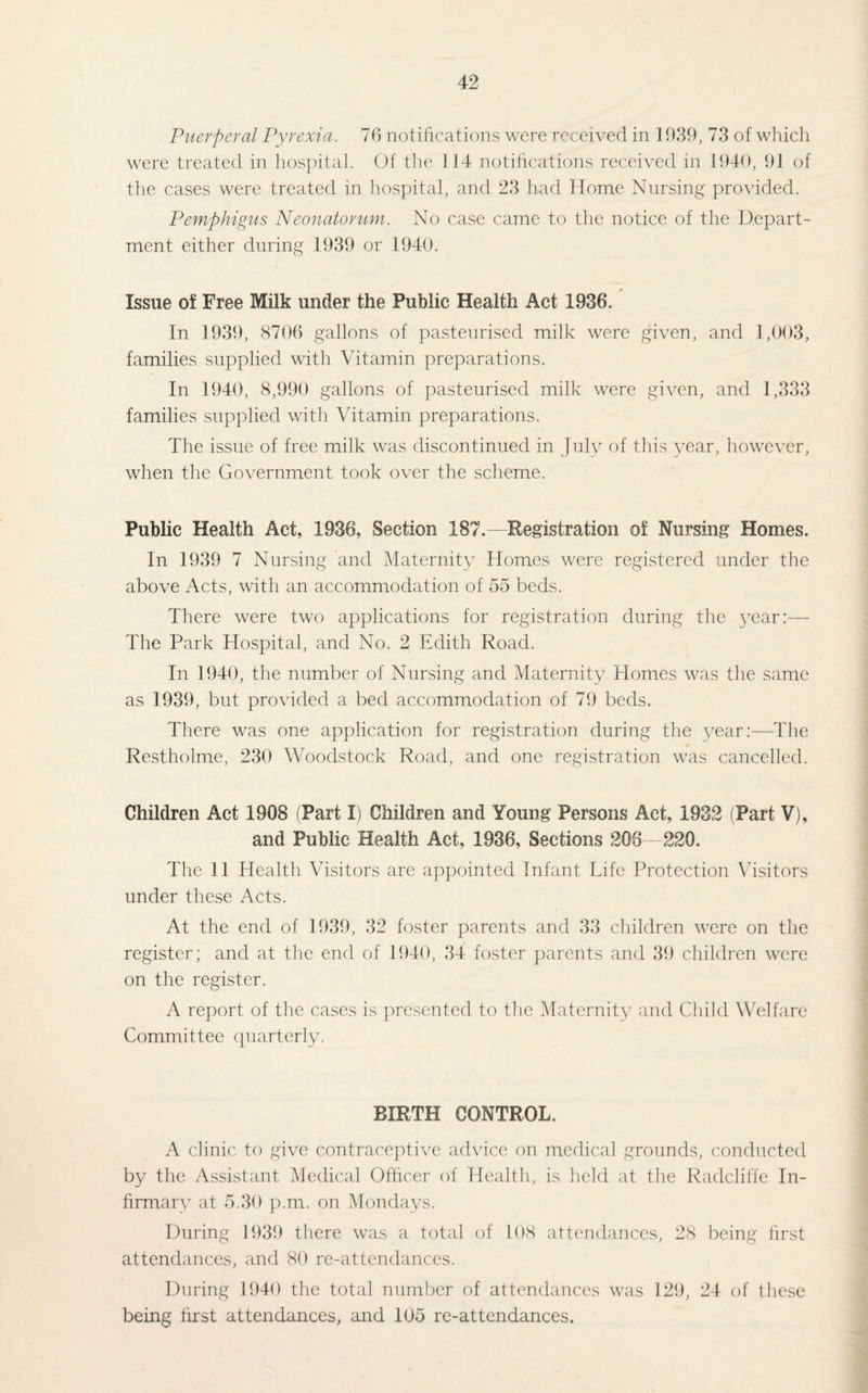 Puerperal Pyrexia. 76 notifications were received in 1939, 73 of which were treated in hospital. Of the 114 notifications received in 1940, 91 of the cases were treated in hospital, and 23 had Home Nursing provided. Pemphigus Neonatorum. No case came to the notice of the Depart¬ ment either during 1939 or 1940. Issue of Free Milk under the Public Health Act 1936. In 1939, 8706 gallons of pasteurised milk were given, and 1,003, families supplied with Vitamin preparations. In 1940, 8,990 gallons of pasteurised milk were given, and 1,333 families supplied with Vitamin preparations. The issue of free milk was discontinued in July of this year, however, when the Government took over the scheme. Public Health Act. 1936, Section 187.—Registration of Nursing Homes. In 1939 7 Nursing and Maternity Homes were registered under the above Acts, with an accommodation of 55 beds. There were two applications for registration during the jTear:— The Park Hospital, and No. 2 Edith Road. In 1940, the number of Nursing and Maternity Homes was the same as 1939, but provided a bed accommodation of 79 beds. There was one application for registration during the year:—The Restholme, 230 Woodstock Road, and one registration was cancelled. Children Act 1908 (Part I) Children and Young Persons Act, 1932 (Part V), and Public Health Act, 1936, Sections 208 - 220. The 11 Health Visitors are appointed Infant Life Protection Visitors under these Acts. At the end of 1939, 32 foster parents and 33 children were on the register; and at the end of 1940, 34 foster parents and 39 children were on the register. A report of the cases is presented to the Maternity and Child Welfare Committee quarterly. BIRTH CONTROL. A clinic to give contraceptive advice on medical grounds, conducted by the Assistant Medical Officer of Health, is held at the Radcliffe In¬ firmary at 5.30 p.m. on Mondays. During 1939 there was a total of 108 attendances, 28 being first attendances, and 80 re-attendances. During 1940 the total number of attendances was 129, 24 of these being first attendances, and 105 re-attendances.
