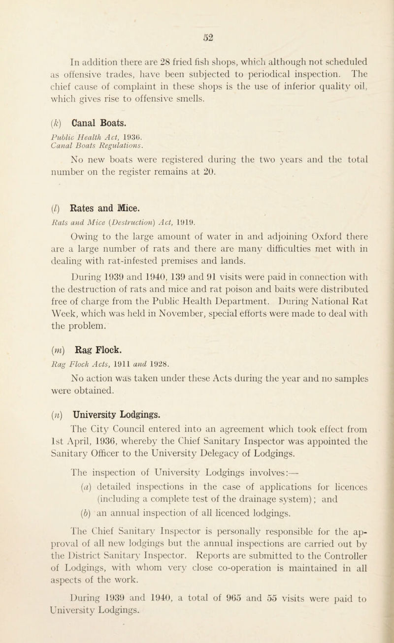 In addition there are 28 fried fish shops, which although not scheduled as offensive trades, have been subjected to periodical inspection. The chief cause of complaint in these shops is the use of inferior quality oil, which gives rise to offensive smells. (k) Canal Boats. Public Health Act, 1939. Canal Boats Regulations. No new boats were registered during the two years and the total number on the register remains at 20. (/) Rates and Mice. i Rats and Mice (Destruction) Act, 1919. Owing to the large amount of water in and adjoining Oxford there are a large number of rats and there are many difficulties met with in dealing with rat-infested premises and lands. During 1939 and 1940, 139 and 91 visits were paid in connection with the destruction of rats and mice and rat poison and baits were distributed free of charge from the Public Health Department. During National Rat Week, which was held in November, special efforts were made to deal with the problem. (m) Rag Flock. Rag Flock Acts, 1911 and 1928. No action was taken under these Acts during the year and no samples were obtained. (n) University Lodgings. The City Council entered into an agreement which took effect from 1st April, 1936, whereby the Chief Sanitary Inspector was appointed the Sanitary Officer to the University Delegacy of Lodgings. The inspection of University Lodgings involves:— (a) detailed inspections in the case of applications for licences (including a complete test of the drainage system); and (.b) an annual inspection of all licenced lodgings. The Chief Sanitary Inspector is personally responsible for the ap¬ proval of all new lodgings but the annual inspections are carried out by the District Sanitary Inspector. Reports are submitted to the Controller of Lodgings, with whom very close co-operation is maintained in all aspects of the work. During 1939 and 1940, a total of 965 and 55 visits were paid to University Lodgings.