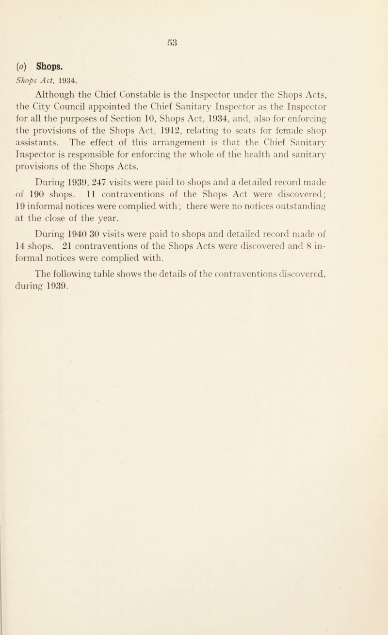 Shops Act, 1934. Although the Chief Constable is the Inspector under the Shops Acts, the City Council appointed the Chief Sanitary Inspector as the Inspector for all the purposes of Section 10, Shops Act, 1934, and, also for enforcing the provisions of the Shops Act, 1912, relating to seats for female shop assistants. The effect of this arrangement is that the Chief Sanitar}7 Inspector is responsible for enforcing the whole of the health and sanitary provisions of the Shops Acts. During 1939, 247 visits were paid to shops and a detailed record made of 190 shops. 11 contraventions of the Shops Act were discovered; 19 informal notices were complied with; there were no notices outstanding at the close of the year. During 1940 30 visits were paid to shops and detailed record made of 14 shops. 21 contraventions of the Shops Acts were discovered and 8 in¬ formal notices were complied with. The following table shows the details of the contraventions discovered, during 1939.