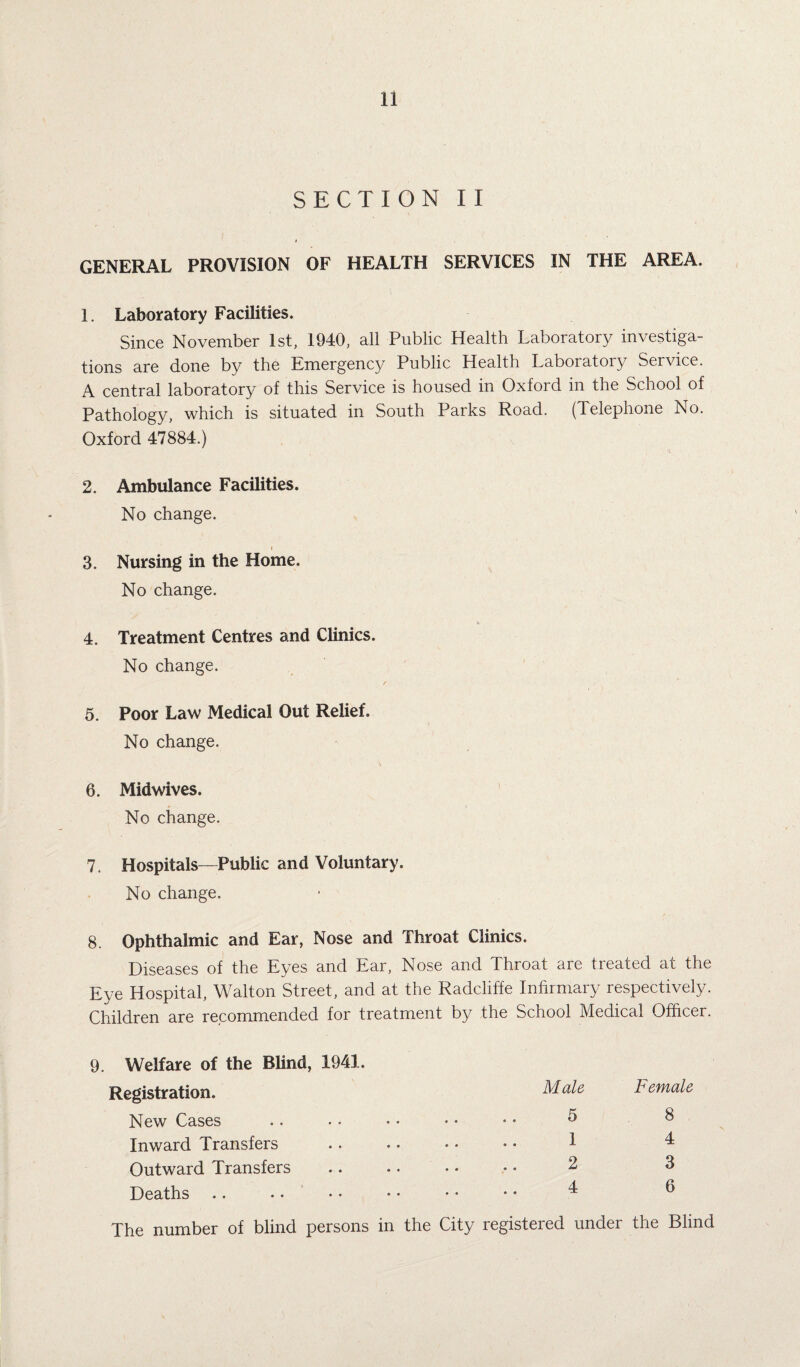 SECTION II GENERAL PROVISION OF HEALTH SERVICES IN THE AREA. 1. Laboratory Facilities. Since November 1st, 1940, all Public Health Laboratory investiga¬ tions are done by the Emergency Public Health Laboratory Service. A central laboratory of this Service is housed in Oxford in the School of Pathology, which is situated in South Parks Road. (Telephone No. Oxford 47884.) 2. Ambulance Facilities. No change. 3. Nursing in the Home. No change. 4. Treatment Centres and Clinics. No change. 5. Poor Law Medical Out Relief. No change. 6. Midwives. No change. 7. Hospitals—Public and Voluntary. No change. 8. Ophthalmic and Ear, Nose and Throat Clinics. Diseases of the Eyes and Ear, Nose and Throat are treated at the Eye Hospital, Walton Street, and at the Radcliffe Infirmary respectively. Children are recommended for treatment by the School Medical Officer. 9. Welfare of the Blind, 1941. Registration. New Cases Inward Transfers Outward Transfers Deaths The number of blind persons Male 5 1 2 4 Female 8 4 3 6 in the City registered under the Blind