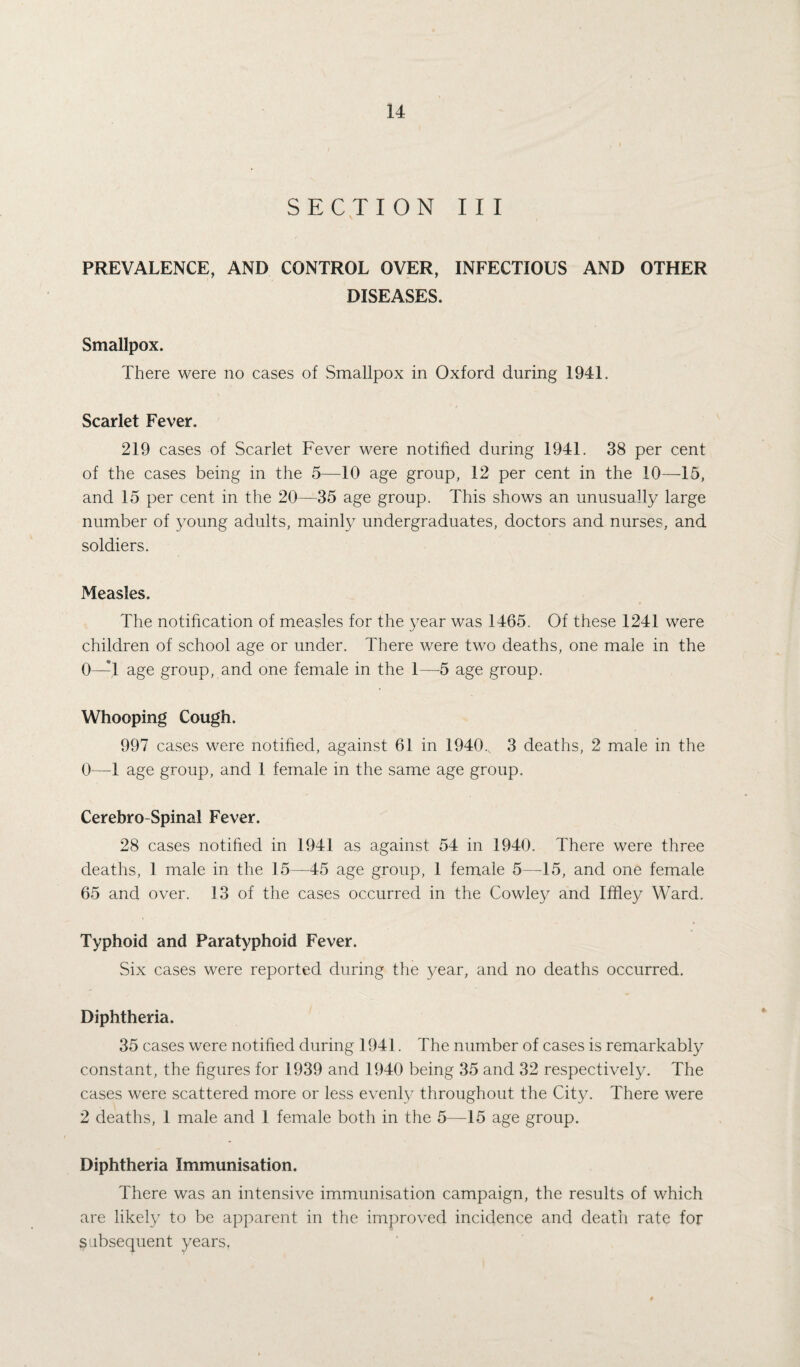 SECTION III PREVALENCE, AND CONTROL OVER, INFECTIOUS AND OTHER DISEASES. Smallpox. There were no cases of Smallpox in Oxford during 1941. Scarlet Fever. 219 cases of Scarlet Fever were notified during 1941. 38 per cent of the cases being in the 5—10 age group, 12 per cent in the 10—15, and 15 per cent in the 20—35 age group. This shows an unusually large number of young adults, mainly undergraduates, doctors and nurses, and soldiers. Measles. The notification of measles for the year was 1465. Of these 1241 were children of school age or under. There were two deaths, one male in the 0—1 age group, and one female in the 1—5 age group. Whooping Cough. 997 cases were notified, against 61 in 1940., 3 deaths, 2 male in the 0—1 age group, and 1 female in the same age group. Cerebro Spinal Fever. 28 cases notified in 1941 as against 54 in 1940. There were three deaths, 1 male in the 15—45 age group, 1 female 5—45, and one female 65 and over. 13 of the cases occurred in the Cowley and Ifiley Ward. Typhoid and Paratyphoid Fever. Six cases were reported during the year, and no deaths occurred. Diphtheria. 35 cases were notified during 1941. The number of cases is remarkably constant, the figures for 1939 and 1940 being 35 and 32 respectively. The cases were scattered more or less evenly throughout the City. There were 2 deaths, 1 male and 1 female both in the 5—15 age group. Diphtheria Immunisation. There was an intensive immunisation campaign, the results of which are likely to be apparent in the improved incidence and death rate for subsequent years.