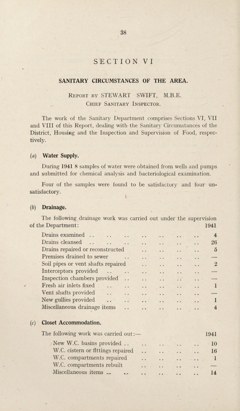 SECTION VI SANITARY CIRCUMSTANCES OF THE AREA. Report by STEWART SWIFT, M.B.E. Chief Sanitary Inspector. The work of the Sanitary Department comprises Sections VI, VII and VIII of this Report, dealing with the Sanitary Circumstances of the District, Housing and the Inspection and Supervision of Food, respec¬ tively. (a) Water Supply. During 1941 8 samples of water were obtained from wells and pumps and submitted for chemical analysis and bacteriological examination. Four of the samples were found to be satisfactory and four un¬ satisfactory. (b) Drainage<> The following drainage work was carried out under the supervision of the Department: 1941 Drains examined .. .. .. .. .. .. .. 4 Drains cleansed . . . . . . . . .. . . . . 26 Drains repaired or reconstructed .. .. .. .. 5 Premises drained to sewer . . .. . . . . .. — Soil pipes or vent shafts repaired .. .. .. .. 2 Interceptors provided .. . . .. .. .. .. — Inspection chambers provided .. .. .. .. .. — / Fresh air inlets fixed . . .. .. .. . . .. 1 Vent shafts provided . . .. .. .. .. .. — New gullies provided .. .. .. .. .. .. 1 Miscellaneous drainage items .. .. .. .. .. 4 (c) Closet Accommodation. The following work was carried out:— 1941 New W.C. basins provided .. .. .. .. .. 10 W.C. cistern or fittings repaired .. .. .. . . 16 W.C. compartments repaired . . .. .. .. 1 W.C. compartments rebuilt .. .. .. .. — Miscellaneous items _ ... .. .. .. .. 14