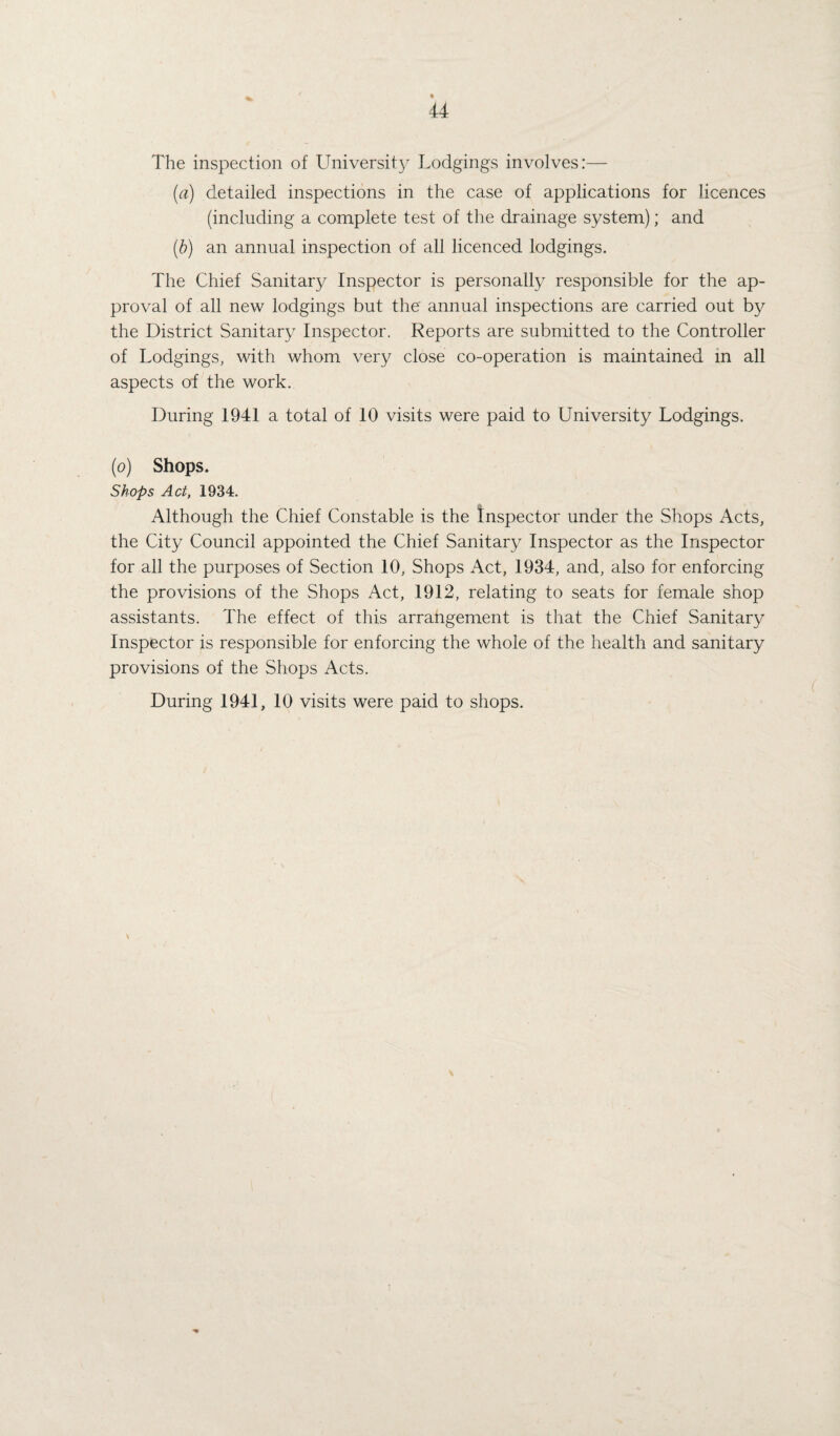 The inspection of University Lodgings involves:— (a) detailed inspections in the case of applications for licences (including a complete test of the drainage system); and (b) an annual inspection of all licenced lodgings. The Chief Sanitary Inspector is personally responsible for the ap¬ proval of all new lodgings but the annual inspections are carried out by the District Sanitary Inspector. Reports are submitted to the Controller of Lodgings, with whom very close co-operation is maintained in all aspects of the work. During 1941 a total of 10 visits were paid to University Lodgings. (o) Shops. Shops Act, 1934. * Although the Chief Constable is the Inspector under the Shops Acts, the City Council appointed the Chief Sanitary Inspector as the Inspector for all the purposes of Section 10, Shops Act, 1934, and, also for enforcing the provisions of the Shops Act, 1912, relating to seats for female shop assistants. The effect of this arrangement is that the Chief Sanitary Inspector is responsible for enforcing the whole of the health and sanitary provisions of the Shops Acts. During 1941, 10 visits were paid to shops.