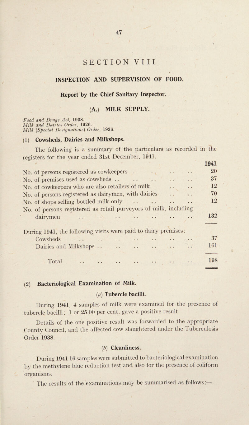 SECTION VIII 4 INSPECTION AND SUPERVISION OF FOOD. Report by the Chief Sanitary Inspector. (A.) MILK SUPPLY. Food and Drugs Act, 1938. Milk and Dairies Order, 1926. Milk (Special Designations) Order, 1936. (1) Cowsheds, Dairies and Milkshops. The following is a summary of the particulars as recorded in the registers for the year ended 31st December, 1941. No. of persons registered as cowkeepers . . • • • « 1941 20 No. of premises used as cowsheds . . • • « • 37 No. of cowkeepers who are also retailers of milk .. 12 No. of persons registered as dairymen, with dairies .. 70 No. of shops selling bottled milk only .. 12 No. of persons registered as retail purveyors of milk, dairymen including • • • • 132 During 1941, the following visits were paid to dairy premises: Cowsheds 37 Dairies and Milkshops . . • # • • 161 Total «. .« •• •• •• • ♦ • • 198 (2) Bacteriological Examination of Milk. (a) Tubercle bacilli. During 1941, 4 samples of milk were examined for the presence of tubercle bacilli; 1 or 25.00 per cent, gave a positive result. Details of the one positive result was forwarded to the appropriate County Council, and the affected cow slaughtered under the Tuberculosis Order 1938. (b) Cleanliness. During 1941 16 samples were submitted to bacteriological examination by the methylene blue reduction test and also for the presence of coliform organisms. The results of the examinations may be summarised as follows;—