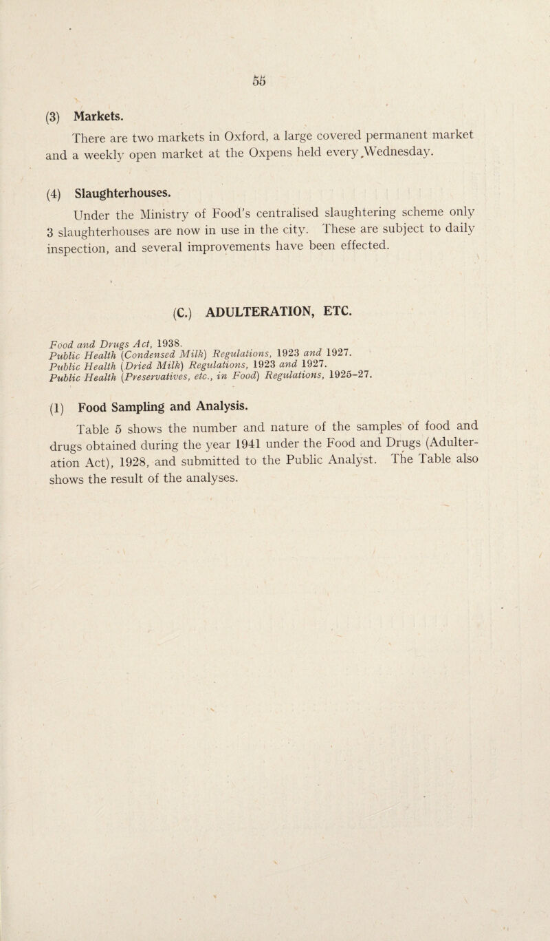 I . . i , * (3) Markets. There are two markets in Oxford, a large covered permanent market and a weekly open market at the Oxpens held every Wednesday. (4) Slaughterhouses. Under the Ministry of Food’s centralised slaughtering scheme only 3 slaughterhouses are now in use in the city. Ihese are subject to daily inspection, and several improvements have been effected. (C.) ADULTERATION, ETC. Food and Drugs Act, 1938. Public Health (Condensed Milk) Regulations, 1923 and 1927. Public Health {Dried Milk) Regulations, 1923 and 1927. Public Health {Preservatives, etc., in Food) Regulations, 1925—27. (1) Food Sampling and Analysis. Table 5 shows the number and nature of the samples of food and drugs obtained during the year 1941 under the Food and Drugs (Adulter¬ ation Act), 1928, and submitted to the Public Analyst. The Table also shows the result of the analyses.
