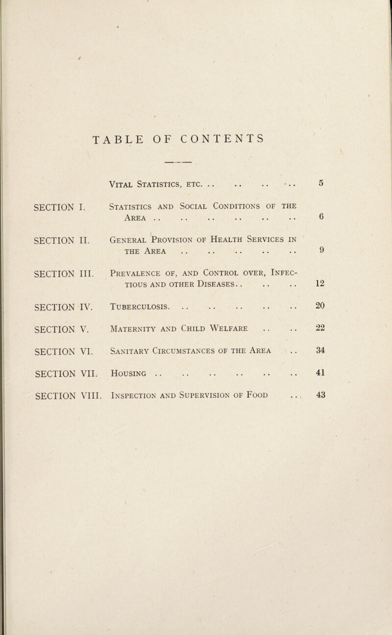 TABLE OF CONTENTS Vital Statistics, etc. ».. 5 SECTION I. Statistics and Social Conditions of the ,A.rea •• .. •• • * •• •• 9 SECTION II. General Provision of Health Services in the Area .. .. .. .. .. 9 SECTION III. Prevalence of, and Control over, Infec¬ tious and other Diseases. . .. .. 12 SECTION IV. Tuberculosis. .. .. .. .. . • 20 SECTION V. Maternity and Child Welfare .. .. 22 SECTION VI. Sanitary Circumstances of the Area .. 34 SECTION VII. Housing. 41 SECTION VIII. Inspection and Supervision of Food .. n 43