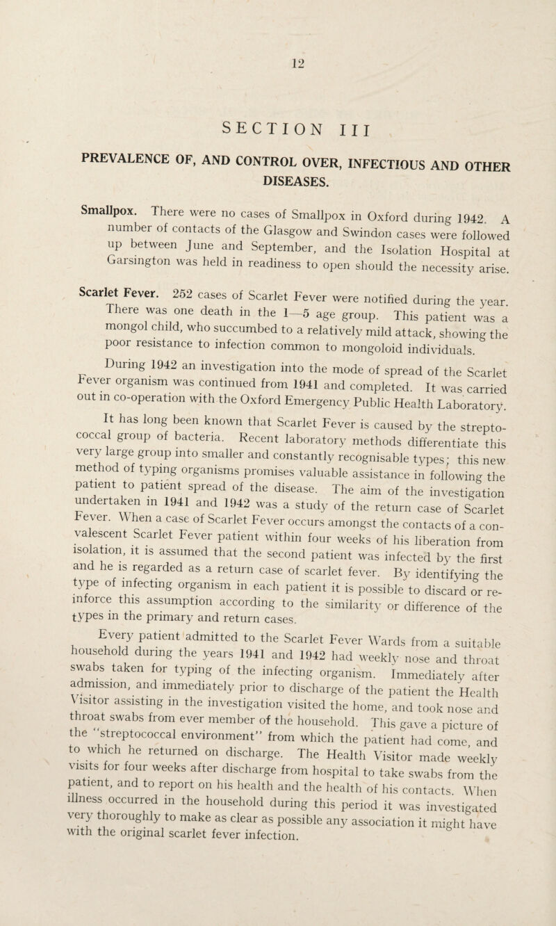 SECTION III PREVALENCE OF, AND CONTROL OVER, INFECTIOUS AND OTHER DISEASES. Smallpox. There were no cases of Smallpox in Oxford during 1942, A number of contacts of the Glasgow and Swindon cases were followed up between June and September, and the Isolation Hospital at Garsmgton was held in readiness to open should the necessity arise. Scarlet Fever. 252 cases of Scarlet Fever were notified during the year. There was one death m the 1—5 age group. This patient was a mongol child, who succumbed to a relatively mild attack, showing the poor resistance to infection common to mongoloid individuals. During 1942 an investigation into the mode of spread of the Scarlet Fever organism was continued from 1941 and completed. It was carried out in co-operation with the Oxford Emergency Public Health Laboratory. It has long been known that Scarlet Fever is caused by the strepto¬ coccal group of bacteria. Recent laboratory methods differentiate this very large group into smaller and constantly recognisable types; this new method of typing organisms promises valuable assistance in following the patient to patient spread of the disease. The aim of the investigation undertaken in 1941 and 1942 was a study of the return case of Scarlet ever. When a case of Scarlet Fever occurs amongst the contacts of a con- va escent Scarlet Fever patient within four weeks of h.s liberation from isolation, it is assumed that the second patient was infected by the first and he is regarded as a return case of scarlet fever. By identifying the type of infecting organism in each patient it is possible to discard or re¬ inforce this assumption according to the similarity or difference of the types in the primary and return cases. Every patient admitted to the Scarlet Fever Wards from a suitable household during the years 1941 and 1942 had weekly nose and throat swabs taken for typing of the infecting organism. Immediately after admission, and immediately prior to discharge of the patient the Health \ lsitor assisting in the investigation visited the home, and took nose and throat swabs from ever member of the household. This gave a picture of the ‘streptococcal environment” from which the patient had come and to which he returned on discharge. The Health Visitor made weekly visits for four weeks after discharge from hospital to take swabs from the patient, and to report on his health and the health of his contacts When illness occurred in the household during this period it was investigated very thoroughly to make as clear as possible any association it might have with the original scarlet fever infection.