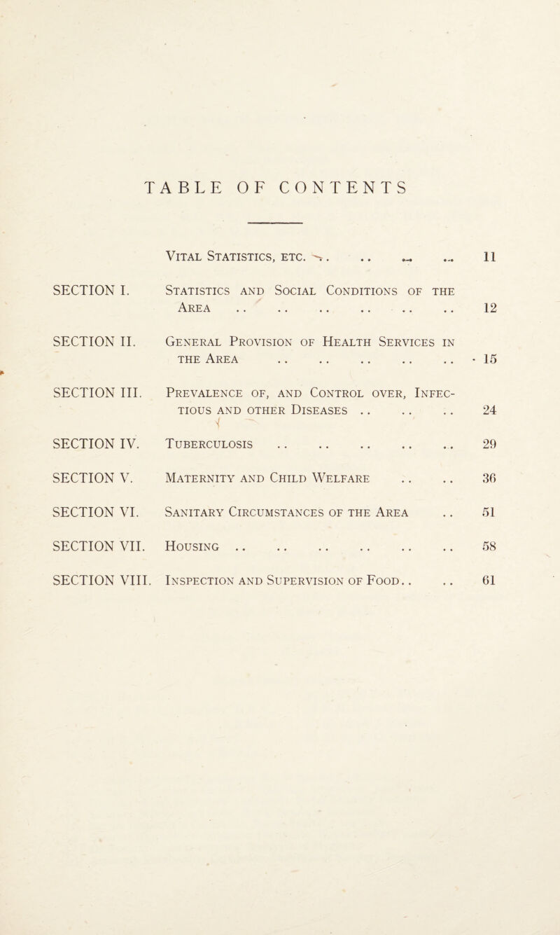 TABLE OF CONTENTS Vital Statistics, etc. ^. 11 SECTION I. Statistics and Social Conditions of the Area .. .. .. .. .. .. 12 SECTION II. General Provision of Health Services in the Area .. .. *15 * SECTION III. Prevalence of, and Control over, Infec¬ tious AND OTHER DISEASES . . . . . . 24 'f SECTION IV. Tuberculosis .. .. .. .. .. 29 SECTION V. Maternity and Child Welfare .. .. 36 SECTION VI. Sanitary Circumstances of the Area .. 51 SECTION VII. Housing. 58