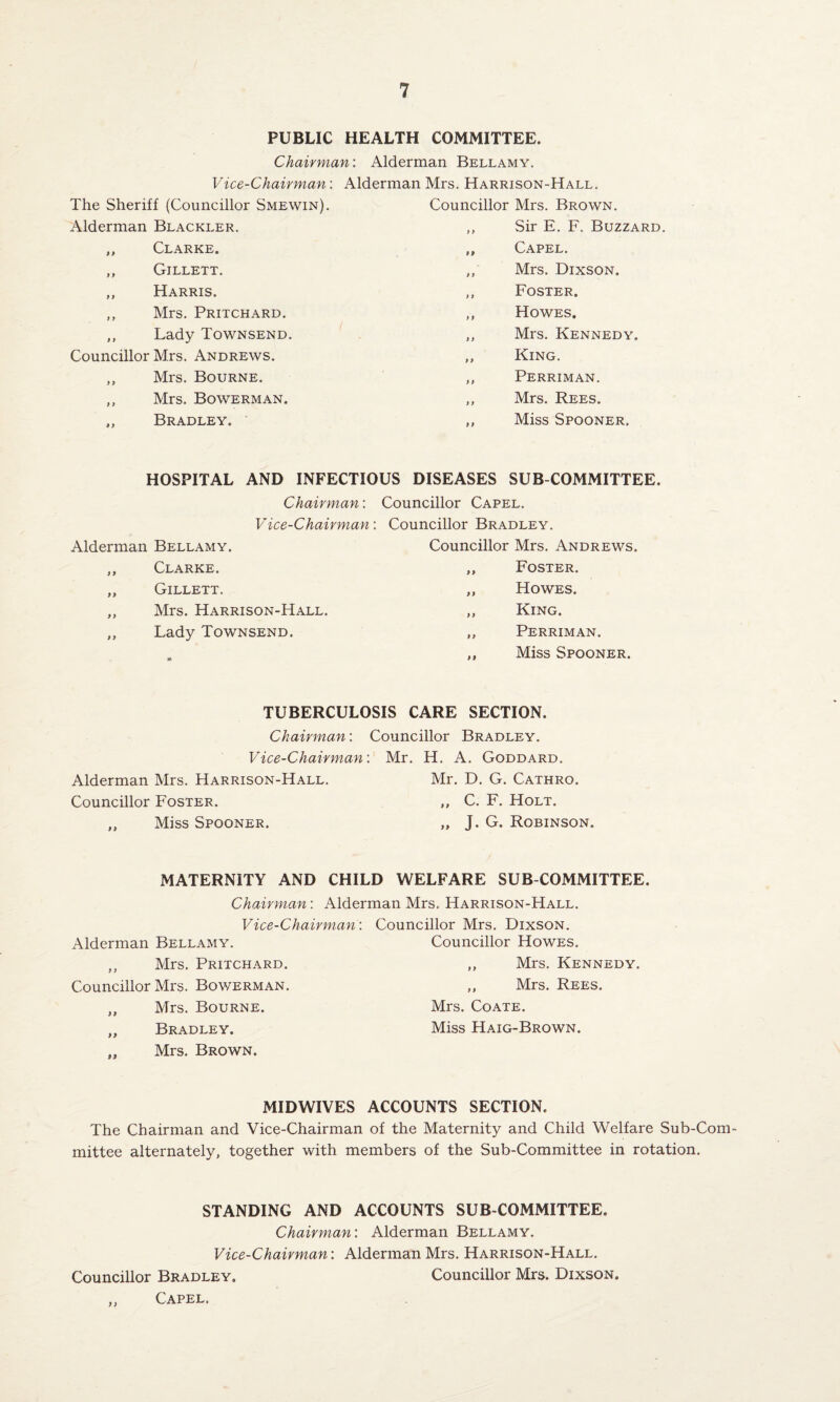 PUBLIC HEALTH COMMITTEE. Chairman: Alderman Bellamy. Vice-Chairman: Alderman Mrs. Harrison-Hall. The Sheriff (Councillor Smewin). Alderman Blackler. ,, Clarke. ,, Gjllett. ,, Harris. ,, Mrs. Pritchard. „ Lady Townsend. Councillor Mrs. Andrews. ,, Mrs. Bourne. ,, Mrs. Bowerman. Bradley. Councillor Mrs. Brown. ,, Sir E. F. Buzzard. „ Capel. ,, Mrs. Dixson. ,, Foster. ,, Howes. ,, Mrs. Kennedy. ,, King. ,, Perriman. ,, Mrs. Rees. ,, Miss Spooner. HOSPITAL AND INFECTIOUS DISEASES SUB COMMITTEE. Chairman: Councillor Capel. Vice-Chairman Councillor Bradley. Alderman Bellamy. Councillor Mrs. Andrews. )) Clarke. „ Foster. 9 9 Gillett. „ Howes. 9 9 Mrs. Harrison-Hall. ,, King. 9 9 Lady Townsend. ,, Perriman. M ,, Miss Spooner. TUBERCULOSIS CARE SECTION. Chairman: Vice-Chairman Alderman Mrs. Harrison-Hall. Councillor Foster. „ Miss Spooner. Councillor Bradley. Mr. H. A. Goddard. Mr. D. G. Cathro. ,, C. F. Holt. „ J. G. Robinson. MATERNITY AND CHILD WELFARE SUB COMMITTEE. Chairman: Alderman Mrs. Harrison-Hall. Vice-Chairman: Councillor Mrs. Dixson. Alderman Bellamy. Councillor Howes. ,, Mrs. Pritchard. ,, Mrs. Kennedy. Councillor Mrs. Bowerman. „ Mrs. Rees. ,, Mrs. Bourne. Mrs. Coate. „ Bradley. Miss Haig-Brown. .. Mrs. Brown. MIDWIVES ACCOUNTS SECTION. The Chairman and Vice-Chairman of the Maternity and Child Welfare Sub-Com¬ mittee alternately, together with members of the Sub-Committee in rotation. STANDING AND ACCOUNTS SUB COMMITTEE. Chairman: Alderman Bellamy. Vice-Chairman: Alderman Mrs. Harrison-Hall. Councillor Bradley. Councillor Mrs. Dixson. ,, Capel.