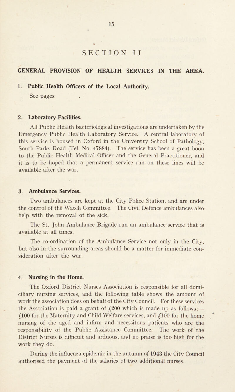 SECTION II GENERAL PROVISION OF HEALTH SERVICES IN THE AREA, 1. Public Health Officers of the Local Authority. See pages 2. Laboratory Facilities. All Public Health bacteriological investigations are undertaken by the Emergency Public Health Laboratory Service. A central laboratory of this service is housed in Oxford in the University School of Pathology, South Parks Road (Tel. No. 47884). The service has been a great boon to the Public Health Medical Officer and the General Practitioner, and it is to be hoped that a permanent service run on these lines will be available after the war. 3. Ambulance Services. Two ambulances are kept at the City Police Station, and are under the control of the Watch Committee. The Civil Defence ambulances also help with the removal of the sick. The St. John Ambulance Brigade run an ambulance service that is available at all times. The co-ordination of the Ambulance .Service not only in the City, but also in the surrounding areas should be a matter for immediate con¬ sideration after the war. 4. Nursing in the Home. The Oxford District Nurses Association is responsible for all domi¬ ciliary nursing services, and the following table shows the amount of work the association does on behalf of the City Council. For these services the Association is paid a grant of £200 which is made up as follows:— /TOO for the Maternity and Child Welfare services, and £100 for the home nursing of the aged and infirm and necessitous patients who are the responsibility of the Public Assistance Committee. The work of the District Nurses is difficult and arduous, and no praise is too high for the work they do. During the influenza epidemic in the autumn of 1943 the City Council authorised the payment of the salaries of two additional nurses.