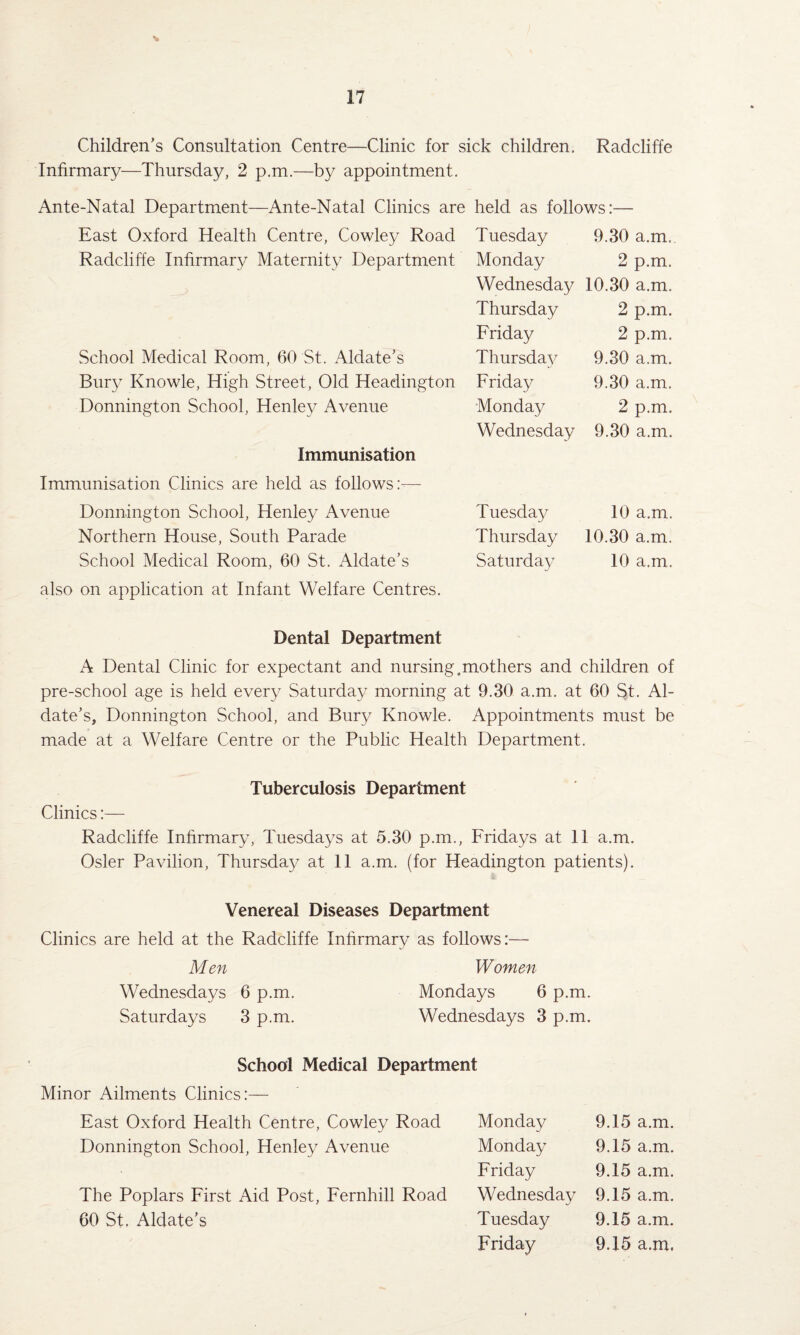 Children’s Consultation Centre—Clinic for sick children, Radcliffe Infirmary—Thursday, 2 p.m.—by appointment, Ante-Natal Department—Ante-Natal Clinics are East Oxford Health Centre, Cowley Road Radcliffe Infirmary Maternity Department School Medical Room, 60 St. Aldate’s Bury Knowle, High Street, Old Headington Donnington School, Henley Avenue Immunisation Immunisation Clinics are held as follows:— Donnington School, Henley Avenue Northern House, South Parade School Medical Room, 60 St. Aldate’s also on application at Infant Welfare Centres. Dental Department A Dental Clinic for expectant and nursing,mothers and children of pre-school age is held every Saturday morning at 9.30 a.m. at 60 St. Al¬ date’s, Donnington School, and Bury Knowle. Appointments must be made at a Welfare Centre or the Public Health Department. Tuberculosis Department Clinics:— Radcliffe Infirmary, Tuesdays at 5.30 p.m., Fridays at 11 a.m. Osier Pavilion, Thursday at 11 a.m. (for Headington patients). Venereal Diseases Department Clinics are held at the Radcliffe Infirmary as follows:— Men Women Wednesdays 6 p.m. Mondays 6 p.m. Saturdays 3 p.m. Wednesdays 3 p.m. held as follows:- Tuesday 9.30 a.m. Monday 2 p.m. Wednesday 10.30 a.m. Thursday 2 p.m. Friday 2 p.m. Thursday 9.30 a.m. Friday 9.30 a.m. Monday 2 p.m. Wednesday 9.30 a.m. Tuesday 10 a.m. Thursday 10.30 a.m. Saturday 10 a.m. School Medical Department Minor Ailments Clinics:— East Oxford Health Centre, Cowley Road Donnington School, Henley Avenue The Poplars First Aid Post, Fernhill Road 60 St. Aldate’s Monday 9.15 a.m. Monday 9.15 a.m. Friday 9.15 a.m. Wednesday 9.15 a.m. Tuesday 9.15 a.m. Friday 9.15 a.m.