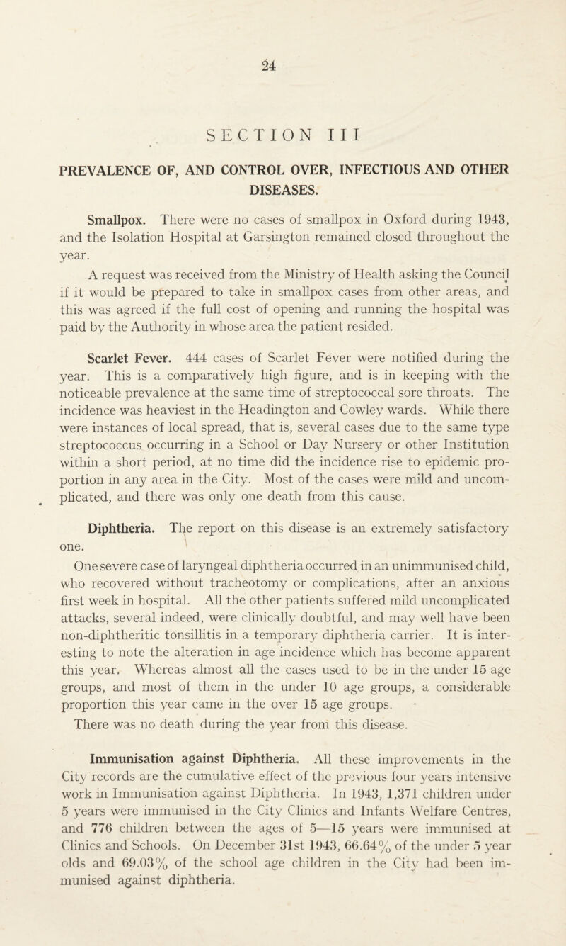 SECTION III PREVALENCE OF, AND CONTROL OVER, INFECTIOUS AND OTHER DISEASES. Smallpox. There were no cases of smallpox in Oxford during 1943, and the Isolation Hospital at Garsington remained closed throughout the year. A request was received from the Ministry of Health asking the Council if it would be prepared to take in smallpox cases from other areas, and this was agreed if the full cost of opening and running the hospital was paid by the Authority in whose area the patient resided. Scarlet Fever. 444 cases of Scarlet Fever were notified during the year. This is a comparatively high figure, and is in keeping with the noticeable prevalence at the same time of streptococcal sore throats. The incidence was heaviest in the Headington and Cowley wards. While there were instances of local spread, that is, several cases due to the same type streptococcus occurring in a School or Day Nursery or other Institution within a short period, at no time did the incidence rise to epidemic pro¬ portion in any area in the City. Most of the cases were mild and uncom¬ plicated, and there was only one death from this cause. Diphtheria. The report on this disease is an extremely satisfactory one. One severe case of laryngeal diphtheria occurred in an unimmunised child, who recovered without tracheotomy or complications, after an anxious first week in hospital. All the other patients suffered mild uncomplicated attacks, several indeed, were clinically doubtful, and may well have been non-diphtheritic tonsillitis in a temporary diphtheria carrier. It is inter¬ esting to note the alteration in age incidence which has become apparent this year. Whereas almost all the cases used to be in the under 15 age groups, and most of them in the under 10 age groups, a considerable proportion this year came in the over 15 age groups. There was no death during the year from this disease. Immunisation against Diphtheria. All these improvements in the City records are the cumulative effect of the previous four years intensive work in Immunisation against Diphtheria. In 1943, 1,371 children under 5 years were immunised in the City Clinics and Infants Welfare Centres, and 776 children between the ages of 5—15 years were immunised at Clinics and Schools. On December 31st 1943, 66.64% of the under 5 year olds and 69.03% of the school age children in the City had been im¬ munised against diphtheria.
