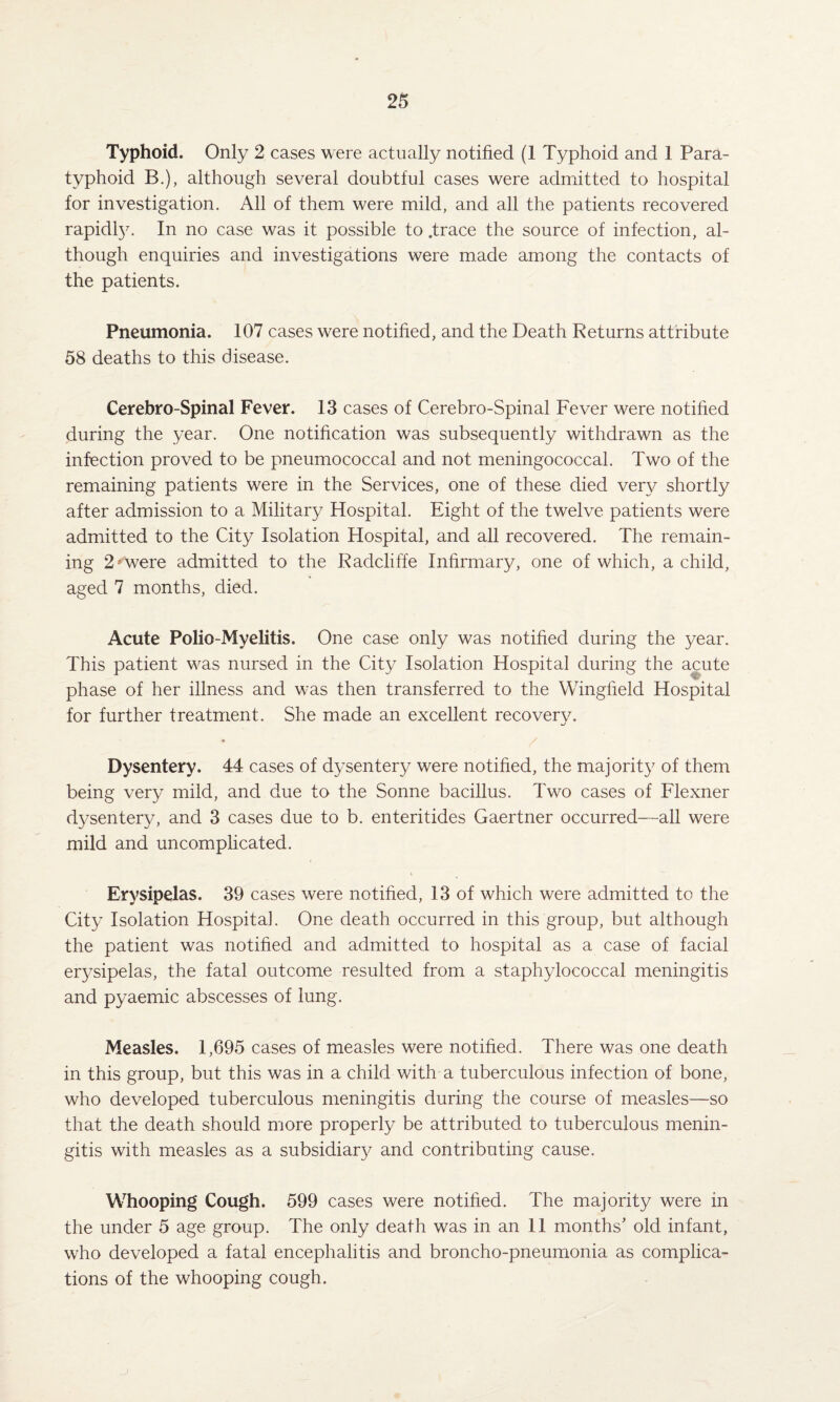 Typhoid. Only 2 cases were actually notified (1 Typhoid and 1 Para¬ typhoid B.), although several doubtful cases were admitted to hospital for investigation. All of them were mild, and all the patients recovered rapidly. In no case was it possible to .trace the source of infection, al¬ though enquiries and investigations were made among the contacts of the patients. Pneumonia. 107 cases were notified, and the Death Returns attribute 58 deaths to this disease. Cerebro-Spinal Fever. 13 cases of Cerebro-Spinal Fever were notified during the year. One notification was subsequently withdrawn as the infection proved to be pneumococcal and not meningococcal. Two of the remaining patients were in the Services, one of these died very shortly after admission to a Military Hospital. Eight of the twelve patients were admitted to the City Isolation Hospital, and all recovered. The remain¬ ing 2 *were admitted to the Radcliffe Infirmary, one of which, a child, aged 7 months, died. Acute Polio-Myelitis. One case only was notified during the year. This patient was nursed in the City Isolation Hospital during the acute V-' phase of her illness and was then transferred to the Wingfield Hospital for further treatment. She made an excellent recovery. ♦ / Dysentery. 44 cases of dysentery were notified, the majority of them being very mild, and due to the Sonne bacillus. Two cases of Flexner dysentery, and 3 cases due to b. enteritides Gaertner occurred—all were mild and uncomplicated. Erysipelas. 39 cases were notified, 13 of which were admitted to the City Isolation Hospitah One death occurred in this group, but although the patient was notified and admitted to hospital as a case of facial erysipelas, the fatal outcome resulted from a staphylococcal meningitis and pyaemic abscesses of lung. Measles. 1,695 cases of measles were notified. There was one death in this group, but this was in a child with a tuberculous infection of bone, who developed tuberculous meningitis during the course of measles—so that the death should more properly be attributed to tuberculous menin¬ gitis with measles as a subsidiary and contributing cause. Whooping Cough. 599 cases were notified. The majority were in the under 5 age group. The only death was in an 11 months' old infant, who developed a fatal encephalitis and broncho-pneumonia as complica¬ tions of the whooping cough.