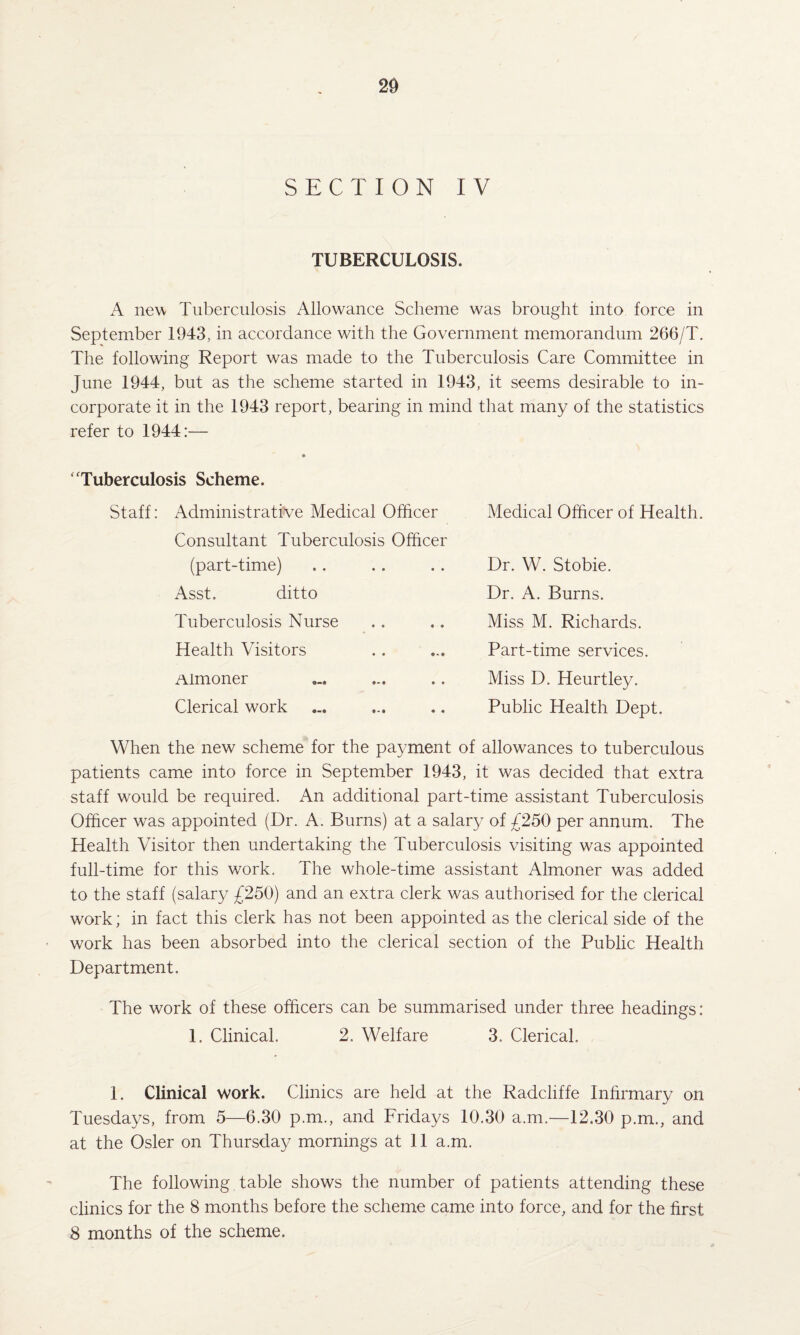 20 SECTION IV TUBERCULOSIS. A new Tuberculosis Allowance Scheme was brought into force in September 1943, in accordance with the Government memorandum 266/T. The following Report was made to the Tuberculosis Care Committee in June 1944, but as the scheme started in 1943, it seems desirable to in¬ corporate it in the 1943 report, bearing in mind that many of the statistics refer to 1944:— ‘'Tuberculosis Scheme. Staff: Administrative Medical Officer Consultant Tuberculosis Officer (part-time) Asst. ditto Tuberculosis Nurse Health Visitors Almoner Clerical work Medical Officer of Health. Dr. W. Stobie. Dr. A. Burns. Miss M. Richards. Part-time services. Miss D. Heurtley. Public Health Dept. When the new scheme for the payment of allowances to tuberculous patients came into force in September 1943, it was decided that extra staff would be required. An additional part-time assistant Tuberculosis Officer was appointed (Dr. A. Burns) at a salary of £250 per annum. The Health Visitor then undertaking the Tuberculosis visiting was appointed full-time for this work. The whole-time assistant Almoner was added to the staff (salary £250) and an extra clerk was authorised for the clerical work; in fact this clerk has not been appointed as the clerical side of the work has been absorbed into the clerical section of the Public Health Department. The work of these officers can be summarised under three headings: 1. Clinical. 2. Welfare 3. Clerical. 1. Clinical work. Clinics are held at the Radchffe Infirmary on Tuesdays, from 5—6.30 p.m., and Fridays 10.30 a.m.—12.30 p.m., and at the Osier on Thursday mornings at 11 a.m. The following table shows the number of patients attending these clinics for the 8 months before the scheme came into force, and for the first 8 months of the scheme.