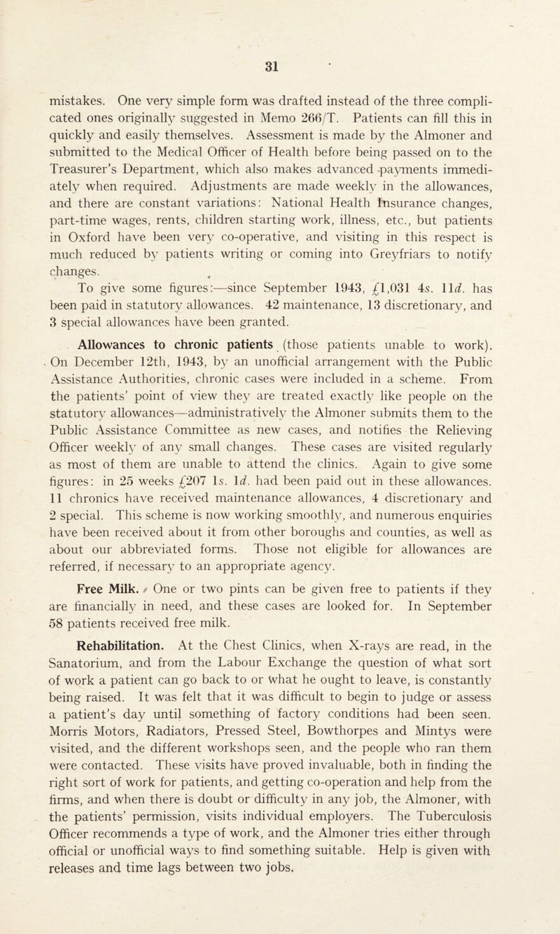 mistakes. One very simple form was drafted instead of the three compli¬ cated ones originally suggested in Memo 266/T. Patients can fill this in quickly and easily themselves. Assessment is made by the Almoner and submitted to the Medical Officer of Health before being passed on to the Treasurer’s Department, which also makes advanced .payments immedi¬ ately when required. Adjustments are made weekly in the allowances, and there are constant variations: National Health Insurance changes, part-time wages, rents, children starting work, illness, etc., but patients in Oxford have been very co-operative, and visiting in this respect is much reduced by patients writing or coming into Greyfriars to notify changes. To give some figures:—since September 1943, £1,031 4s. 11 d. has been paid in statutory allowances. 42 maintenance, 13 discretionary, and 3 special allowances have been granted. Allowances to chronic patients (those patients unable to work). On December 12th, 1943, by an unofficial arrangement with the Public Assistance Authorities, chronic cases were included in a scheme. From the patients’ point of view they are treated exactly like people on the statutory allowances—administratively the Almoner submits them to the Public Assistance Committee as new cases, and notifies the Relieving Officer weekty of any small changes. These cases are visited regularly as most of them are unable to attend the clinics. Again to give some figures: in 25 weeks £207 Is. Id. had been paid out in these allowances. 11 chronics have received maintenance allowances, 4 discretionary and 2 special. This scheme is now working smoothly, and numerous enquiries have been received about it from other boroughs and counties, as well as about our abbreviated forms. Those not eligible for allowances are referred, if necessary to an appropriate agency. Free Milk. One or two pints can be given free to patients if they are financially in need, and these cases are looked for. In September 58 patients received free milk. Rehabilitation. At the Chest Clinics, when X-rays are read, in the Sanatorium, and from the Labour Exchange the question of what sort of work a patient can go back to or what he ought to leave, is constantly being raised. It was felt that it was difficult to begin to judge or assess a patient’s day until something of factory conditions had been seen. Morris Motors, Radiators, Pressed Steel, Bowthorpes and Mintys were visited, and the different workshops seen, and the people who ran them were contacted. These visits have proved invaluable, both in finding the right sort of work for patients, and getting co-operation and help from the firms, and when there is doubt or difficulty in any job, the Almoner, with the patients’ permission, visits individual employers. The Tuberculosis Officer recommends a type of work, and the Almoner tries either through official or unofficial ways to find something suitable. Help is given with releases and time lags between two jobs.
